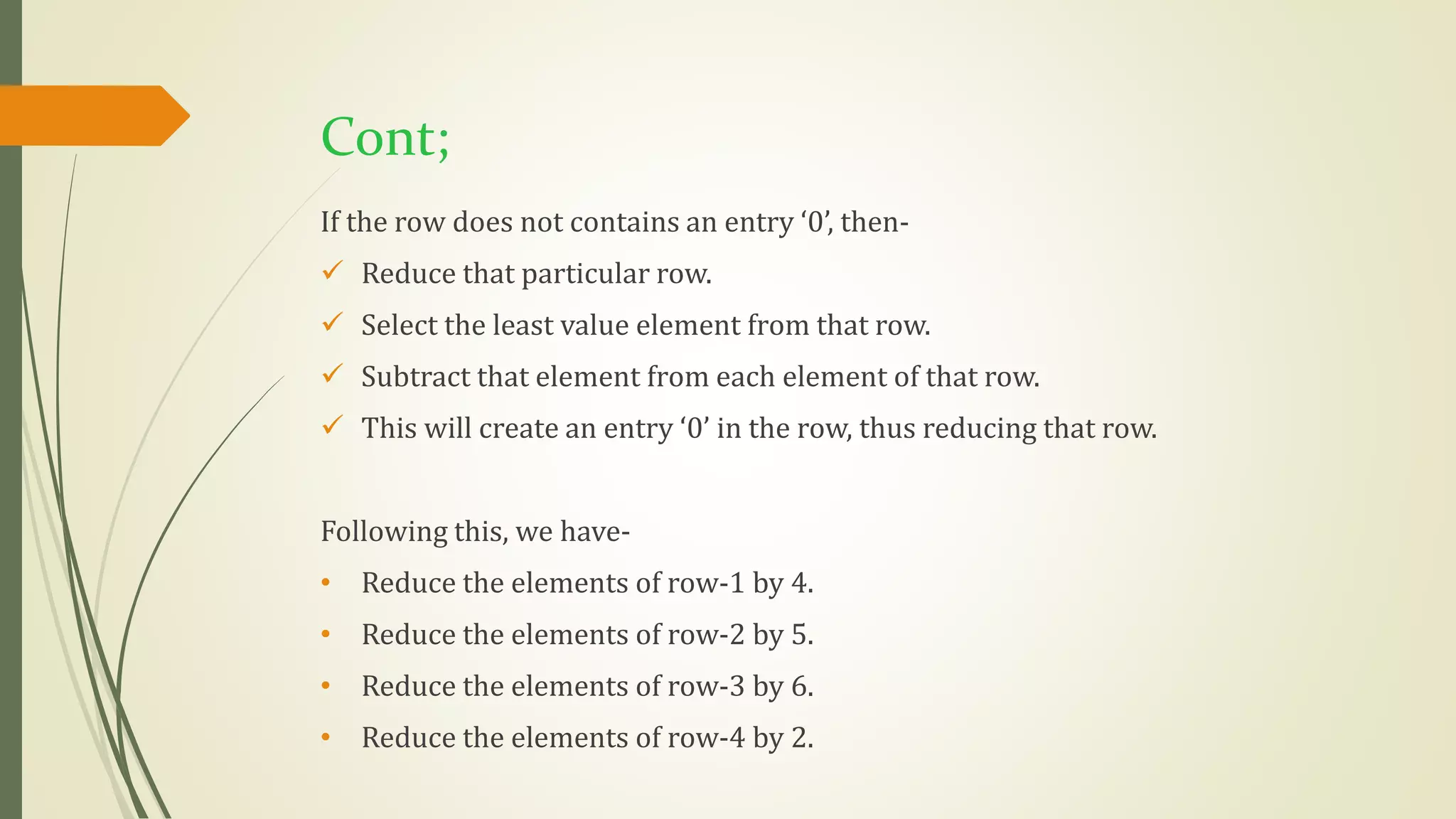 If the row does not contains an entry ‘0’, then-
 Reduce that particular row.
 Select the least value element from that row.
 Subtract that element from each element of that row.
 This will create an entry ‘0’ in the row, thus reducing that row.
Following this, we have-
• Reduce the elements of row-1 by 4.
• Reduce the elements of row-2 by 5.
• Reduce the elements of row-3 by 6.
• Reduce the elements of row-4 by 2.
Cont;
 