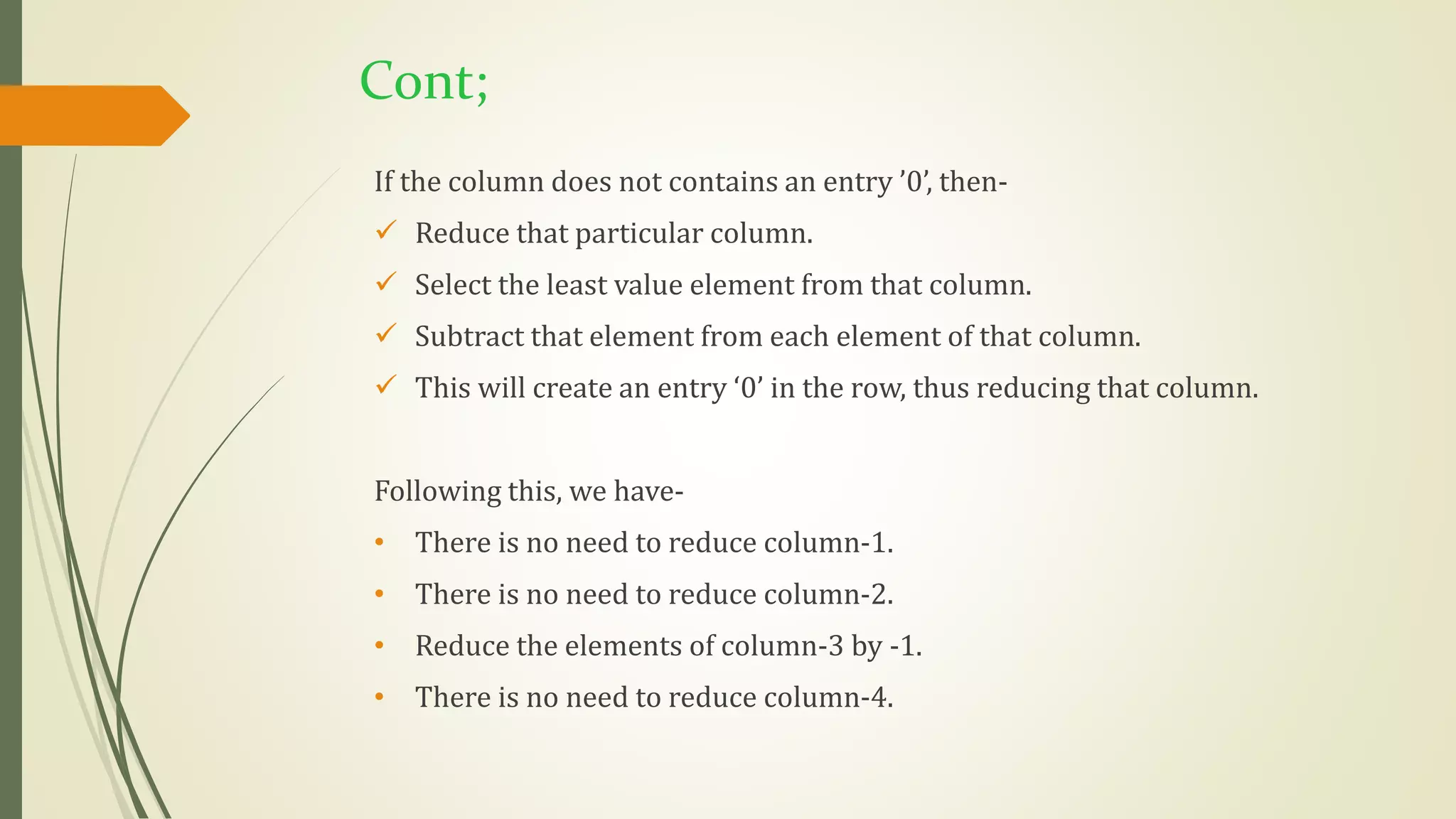 Cont;
If the column does not contains an entry ’0’, then-
 Reduce that particular column.
 Select the least value element from that column.
 Subtract that element from each element of that column.
 This will create an entry ‘0’ in the row, thus reducing that column.
Following this, we have-
• There is no need to reduce column-1.
• There is no need to reduce column-2.
• Reduce the elements of column-3 by -1.
• There is no need to reduce column-4.
 