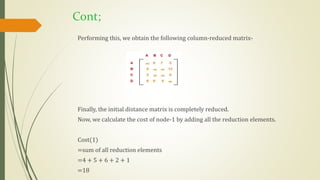 Cont;
Performing this, we obtain the following column-reduced matrix-
Finally, the initial distance matrix is completely reduced.
Now, we calculate the cost of node-1 by adding all the reduction elements.
Cost(1)
=sum of all reduction elements
=4 + 5 + 6 + 2 + 1
=18
 