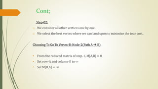 Cont;
Step-02:
o We consider all other vertices one by one.
o We select the best vertex where we can land upon to minimize the tour cost.
Choosing To Go To Vertex-B: Node-2(Path A  B)
• From the reduced matrix of step-1, M[A,B] = 0
• Set row-A and column-B to ∞
• Set M[B,A] = ∞
 