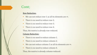 Cont;
Row Reduction-
 We can not reduce row-1 as all its elements are ∞.
 There is no need to reduce row-2.
 There is no need to reduce row-3.
 There is no need to reduce row-4.
Thus, the matrix is already row-reduced.
Column Reduction-
 There is no need to reduce column-1.
 There is no need to reduce column-2.
 We can not reduce column-3 as all its elements are ∞.
 There is no need to reduce column-4.
Thus, the matrix is already column-reduced.
 