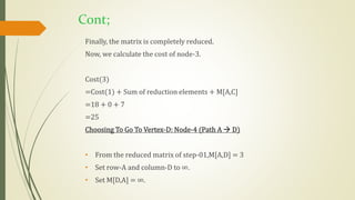 Cont;
Finally, the matrix is completely reduced.
Now, we calculate the cost of node-3.
Cost(3)
=Cost(1) + Sum of reduction elements + M[A,C]
=18 + 0 + 7
=25
Choosing To Go To Vertex-D: Node-4 (Path A  D)
• From the reduced matrix of step-01,M[A,D] = 3
• Set row-A and column-D to ∞.
• Set M[D,A] = ∞.
 
