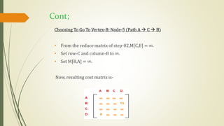 Cont;
Choosing To Go To Vertex-B: Node-5 (Path A  C  B)
• From the reduce matrix of step-02,M[C,B] = ∞.
• Set row-C and column-B to ∞.
• Set M[B,A] = ∞.
Now, resulting cost matrix is-
 