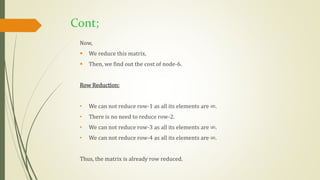 Cont;
Now,
 We reduce this matrix.
 Then, we find out the cost of node-6.
Row Reduction:
• We can not reduce row-1 as all its elements are ∞.
• There is no need to reduce row-2.
• We can not reduce row-3 as all its elements are ∞.
• We can not reduce row-4 as all its elements are ∞.
Thus, the matrix is already row reduced.
 