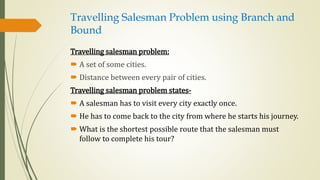 Travelling Salesman Problem using Branch and
Bound
Travelling salesman problem:
 A set of some cities.
 Distance between every pair of cities.
Travelling salesman problem states-
 A salesman has to visit every city exactly once.
 He has to come back to the city from where he starts his journey.
 What is the shortest possible route that the salesman must
follow to complete his tour?
 