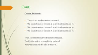 Cont;
Column Reduction:
• There is no need to reduce column-1.
• We can not reduce column-2 as all its elements are ∞.
• We can not reduce column-3 as all its elements are ∞.
• We can not reduce column-4 as all its elements are ∞.
Thus, the matrix is already column reduced.
Finally, the matrix is completely reduced.
Now, we calculate the cost of node-6.
 