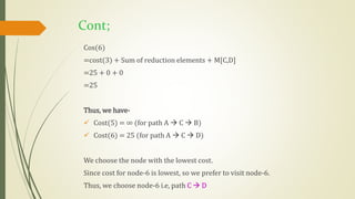 Cont;
Cos(6)
=cost(3) + Sum of reduction elements + M[C,D]
=25 + 0 + 0
=25
Thus, we have-
 Cost(5) = ∞ (for path A  C  B)
 Cost(6) = 25 (for path A  C  D)
We choose the node with the lowest cost.
Since cost for node-6 is lowest, so we prefer to visit node-6.
Thus, we choose node-6 i.e, path C  D
 