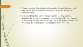  A good bounding function is one that can be calculated quickly and
which has a high probability of diverting the search toward the
better solutions.
 It is something of an “art” to design a good bounding function.
Sometimes it requires considerable expertise. Consider the problem
of evaluating the worth of a board position in the game of chess, or of
evaluating the standing of a nation in the world’s economy.
 
