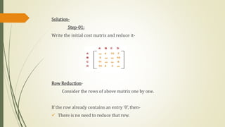 Solution-
Step-01:
Write the initial cost matrix and reduce it-
Row Reduction-
Consider the rows of above matrix one by one.
If the row already contains an entry ‘0’, then-
 There is no need to reduce that row.
 