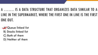 A ……. IS A DATA STRUCTURE THAT ORGANIZES DATA SIMILAR TO A
LINE IN THE SUPERMARKET, WHERE THE FIRST ONE IN LINE IS THE FIRST
ONE OUT.
A) Queue linked list
B) Stacks linked list
C) Both of them
D) Neither of them
 