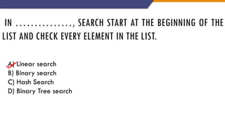 IN ……………, SEARCH START AT THE BEGINNING OF THE
LIST AND CHECK EVERY ELEMENT IN THE LIST.
A) Linear search
B) Binary search
C) Hash Search
D) Binary Tree search
 