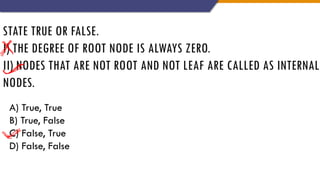 STATE TRUE OR FALSE.
I) THE DEGREE OF ROOT NODE IS ALWAYS ZERO.
II) NODES THAT ARE NOT ROOT AND NOT LEAF ARE CALLED AS INTERNAL
NODES.
A) True, True
B) True, False
C) False, True
D) False, False
 