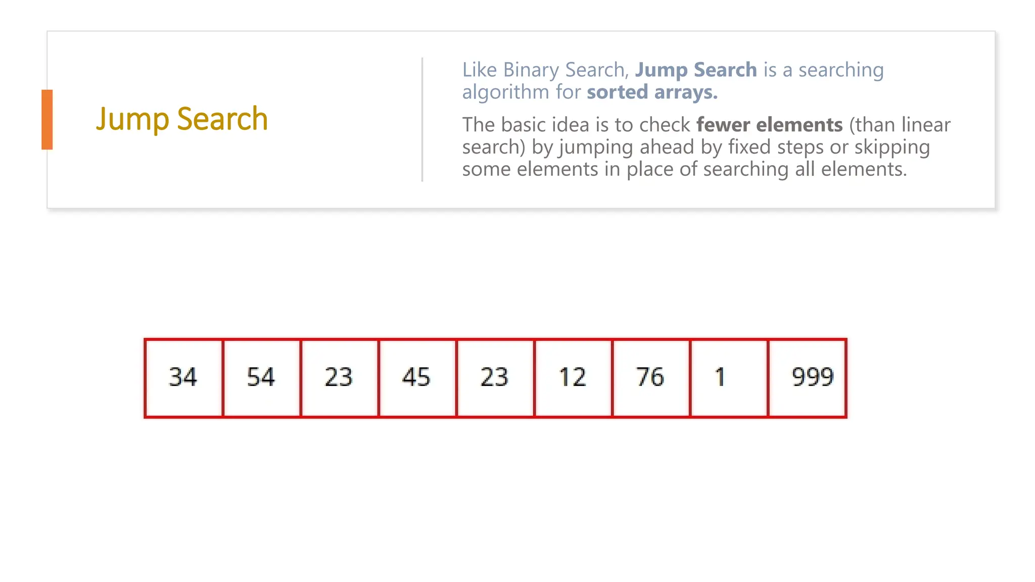 Jump Search Like Binary Search, Jump Search is a searching algorithm for sorted arrays. The basic idea is to check fewer elements (than linear search) by jumping ahead by fixed steps or skipping some elements in place of searching all elements. 