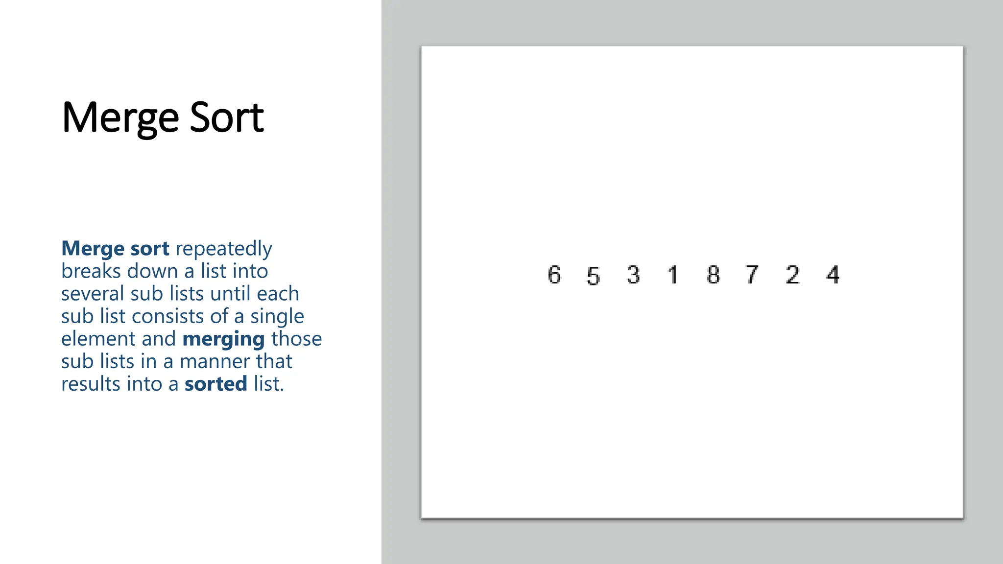 Merge Sort Merge sort repeatedly breaks down a list into several sub lists until each sub list consists of a single element and merging those sub lists in a manner that results into a sorted list. 