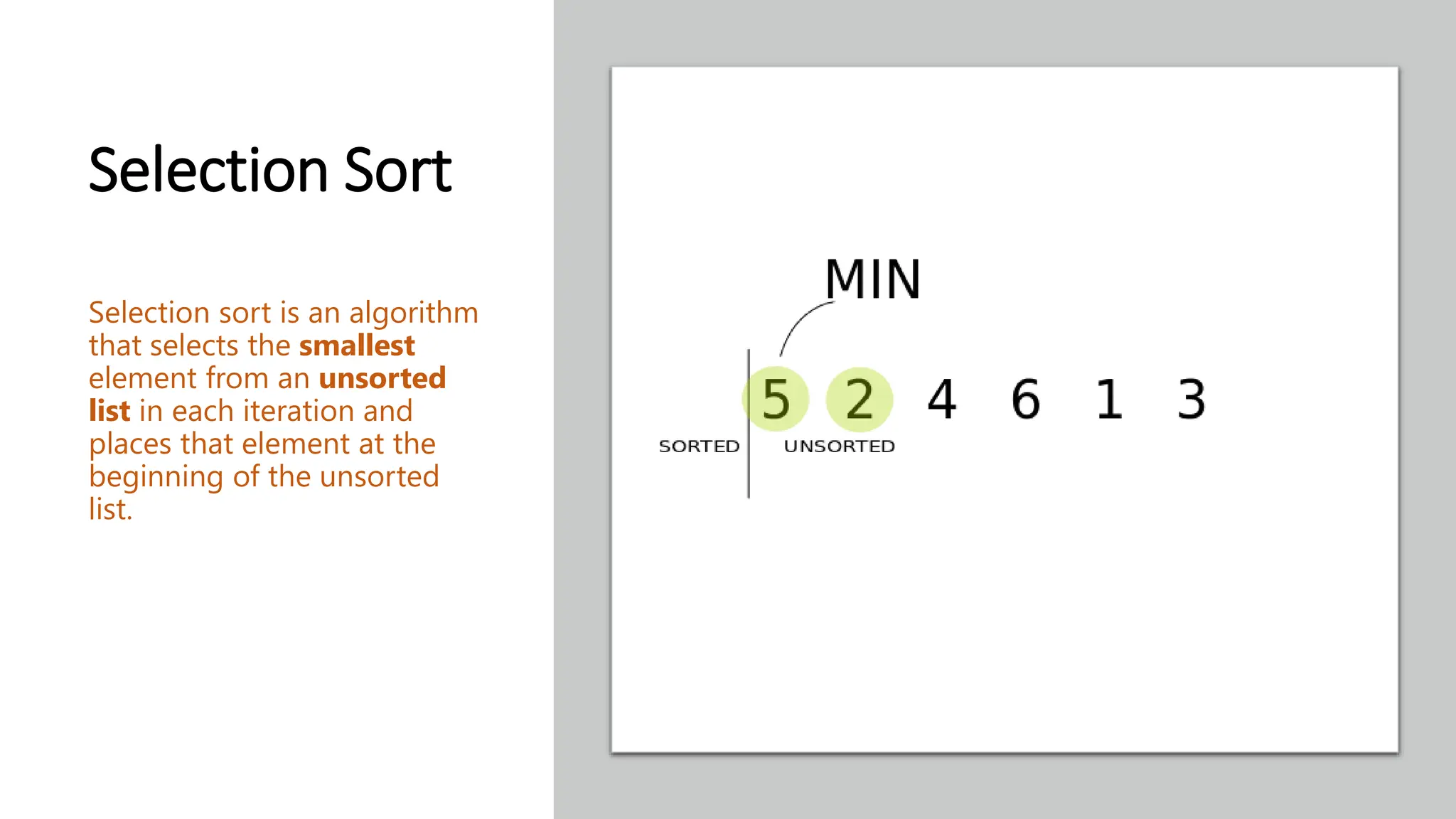 Selection Sort Selection sort is an algorithm that selects the smallest element from an unsorted list in each iteration and places that element at the beginning of the unsorted list. 