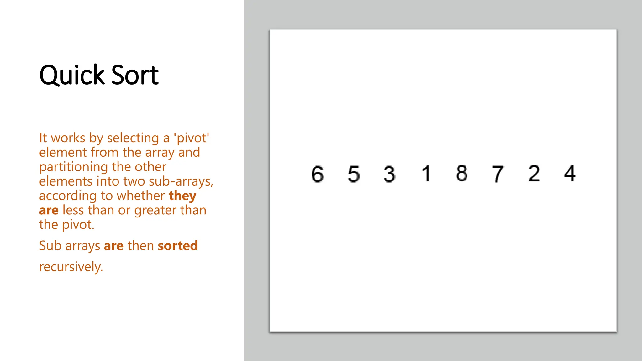 Quick Sort It works by selecting a 'pivot' element from the array and partitioning the other elements into two sub-arrays, according to whether they are less than or greater than the pivot. Sub arrays are then sorted recursively. 