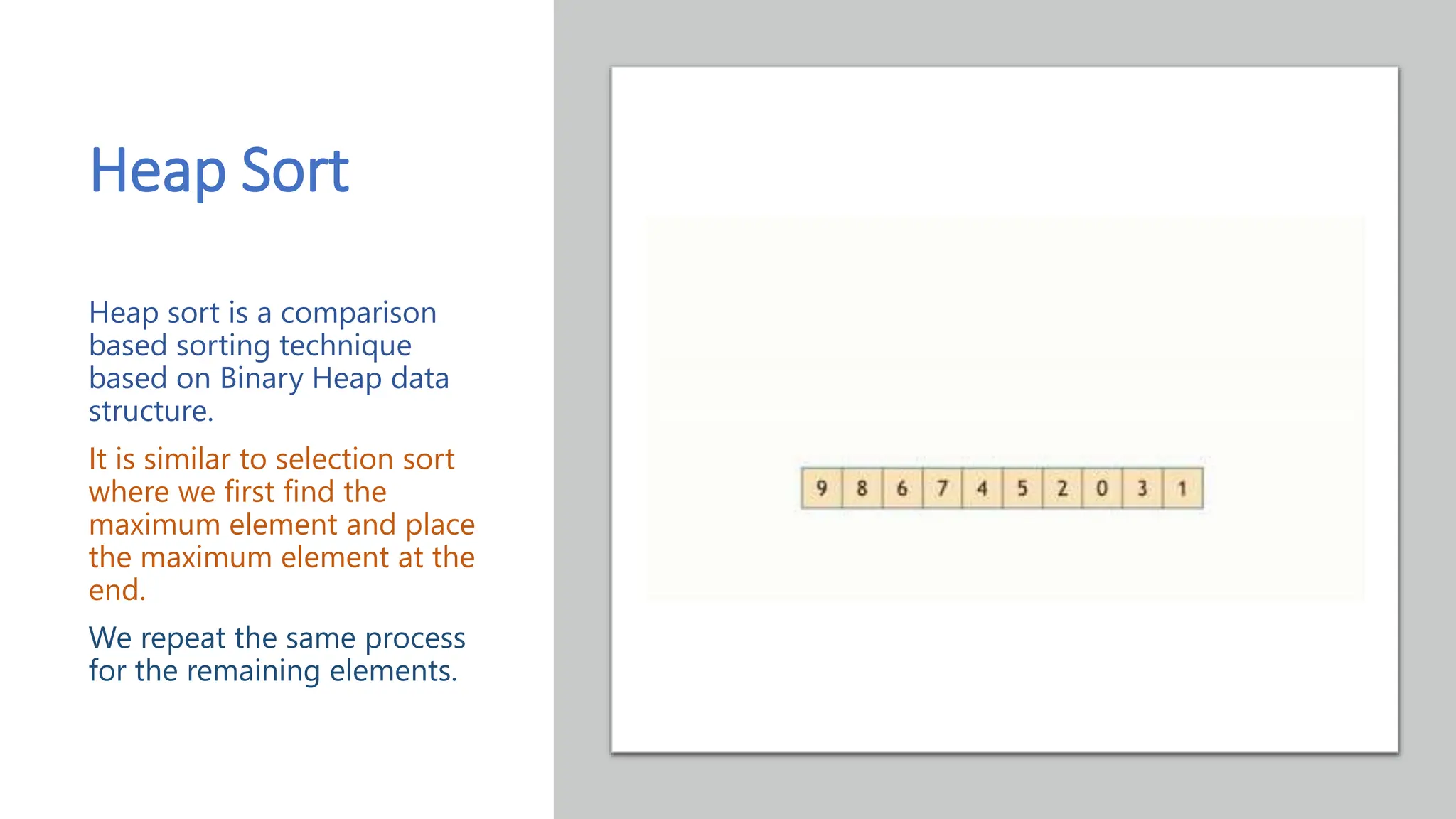 Heap Sort Heap sort is a comparison based sorting technique based on Binary Heap data structure. It is similar to selection sort where we first find the maximum element and place the maximum element at the end. We repeat the same process for the remaining elements. 