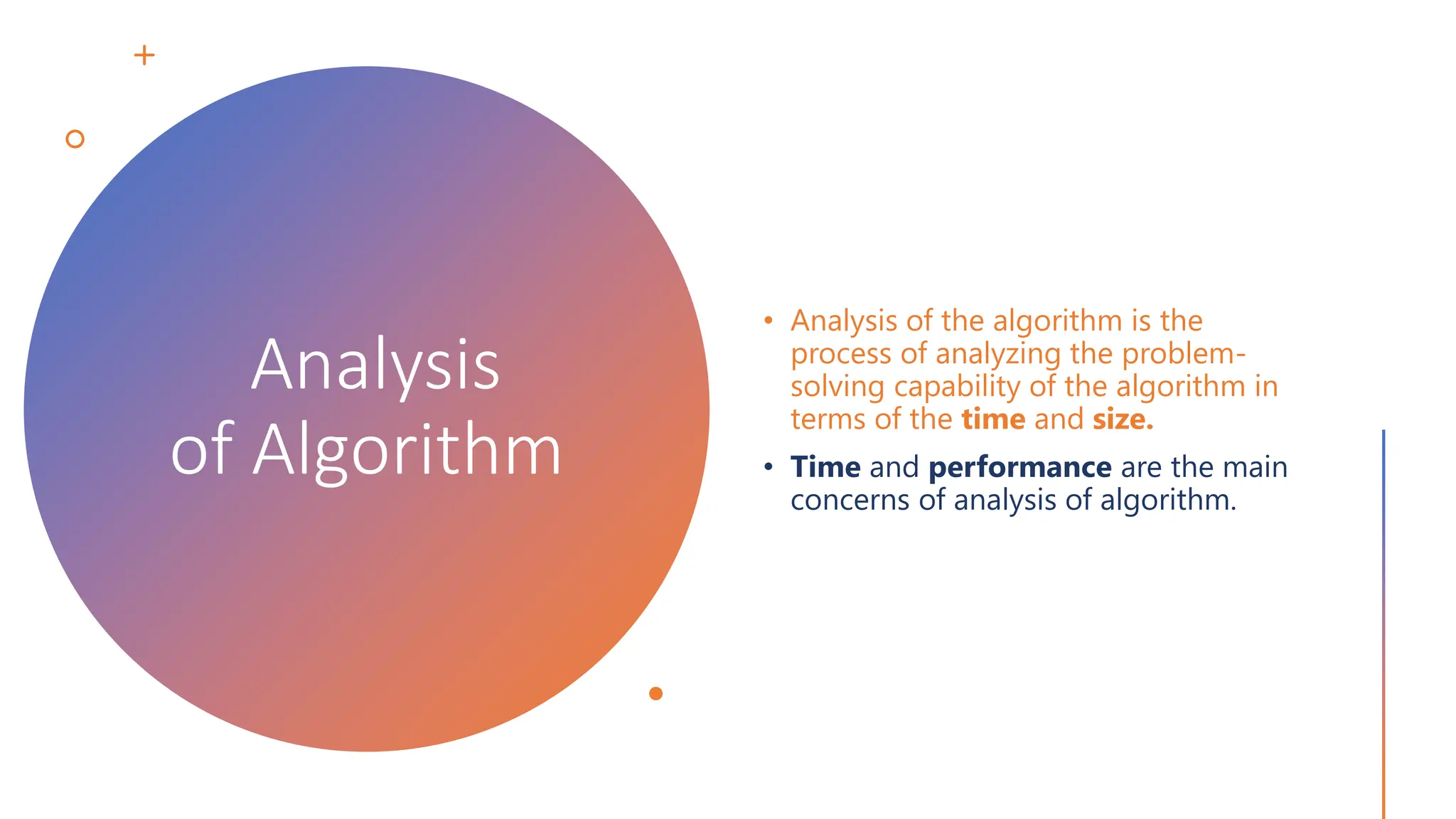 Analysis of Algorithm • Analysis of the algorithm is the process of analyzing the problem- solving capability of the algorithm in terms of the time and size. • Time and performance are the main concerns of analysis of algorithm. 