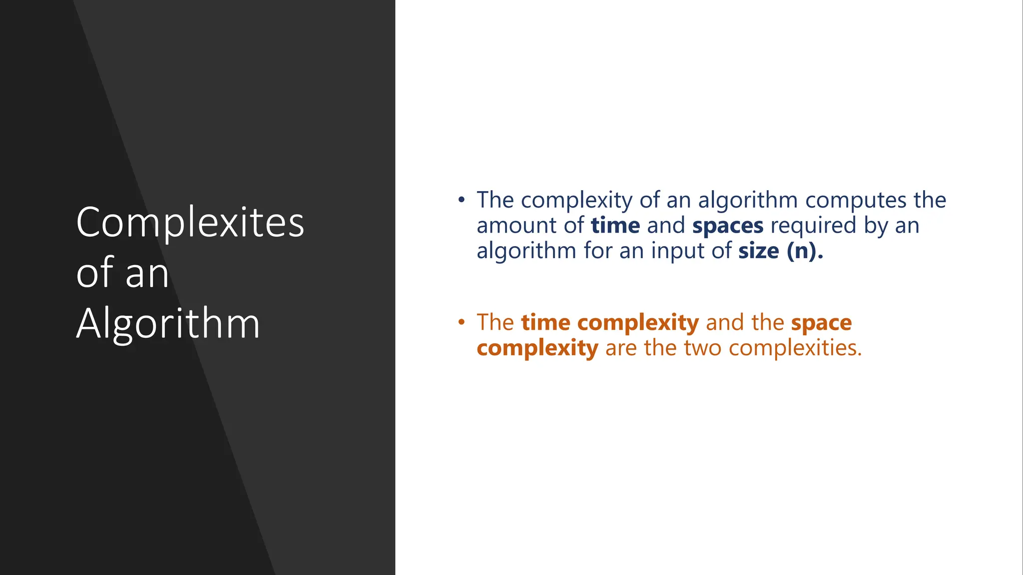 Complexites of an Algorithm • The complexity of an algorithm computes the amount of time and spaces required by an algorithm for an input of size (n). • The time complexity and the space complexity are the two complexities. 