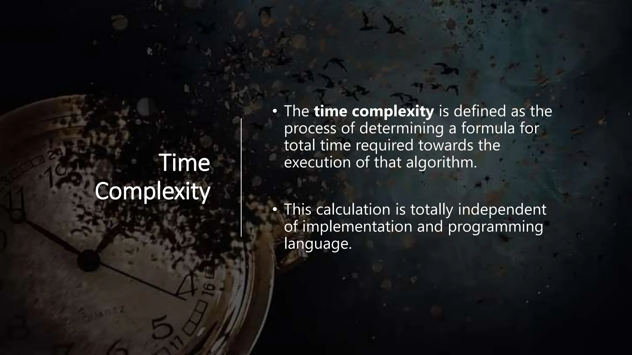 Time Complexity • The time complexity is defined as the process of determining a formula for total time required towards the execution of that algorithm. • This calculation is totally independent of implementation and programming language. 