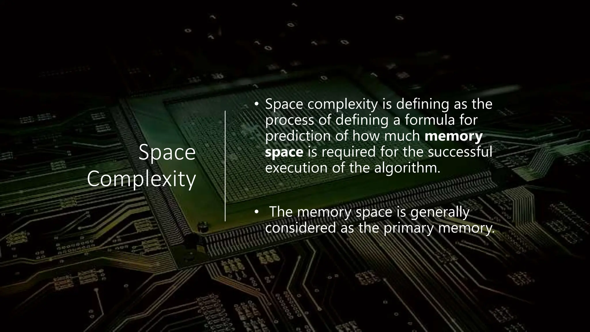 Space Complexity • Space complexity is defining as the process of defining a formula for prediction of how much memory space is required for the successful execution of the algorithm. • The memory space is generally considered as the primary memory. 
