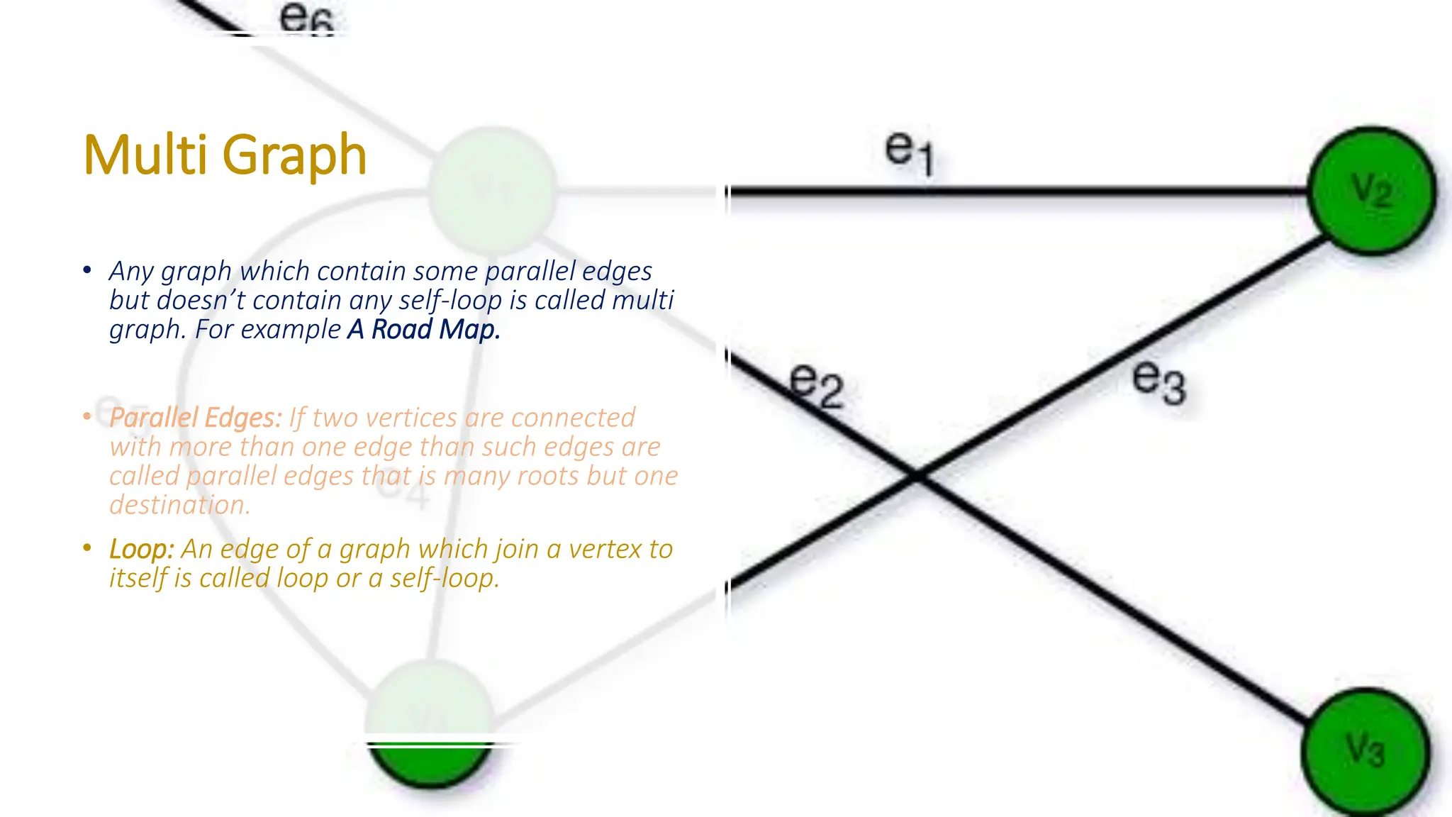 Multi Graph • Any graph which contain some parallel edges but doesn’t contain any self-loop is called multi graph. For example A Road Map. • Parallel Edges: If two vertices are connected with more than one edge than such edges are called parallel edges that is many roots but one destination. • Loop: An edge of a graph which join a vertex to itself is called loop or a self-loop. 