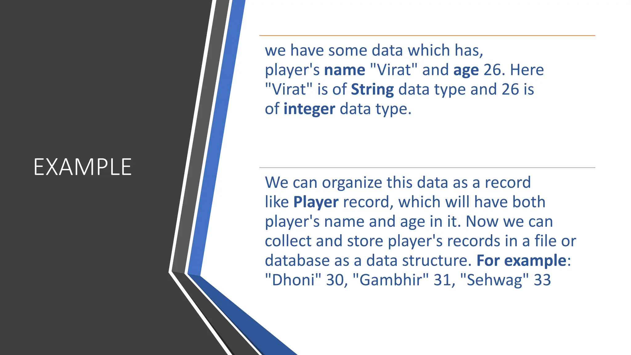 EXAMPLE we have some data which has, player's name "Virat" and age 26. Here "Virat" is of String data type and 26 is of integer data type. We can organize this data as a record like Player record, which will have both player's name and age in it. Now we can collect and store player's records in a file or database as a data structure. For example: "Dhoni" 30, "Gambhir" 31, "Sehwag" 33 