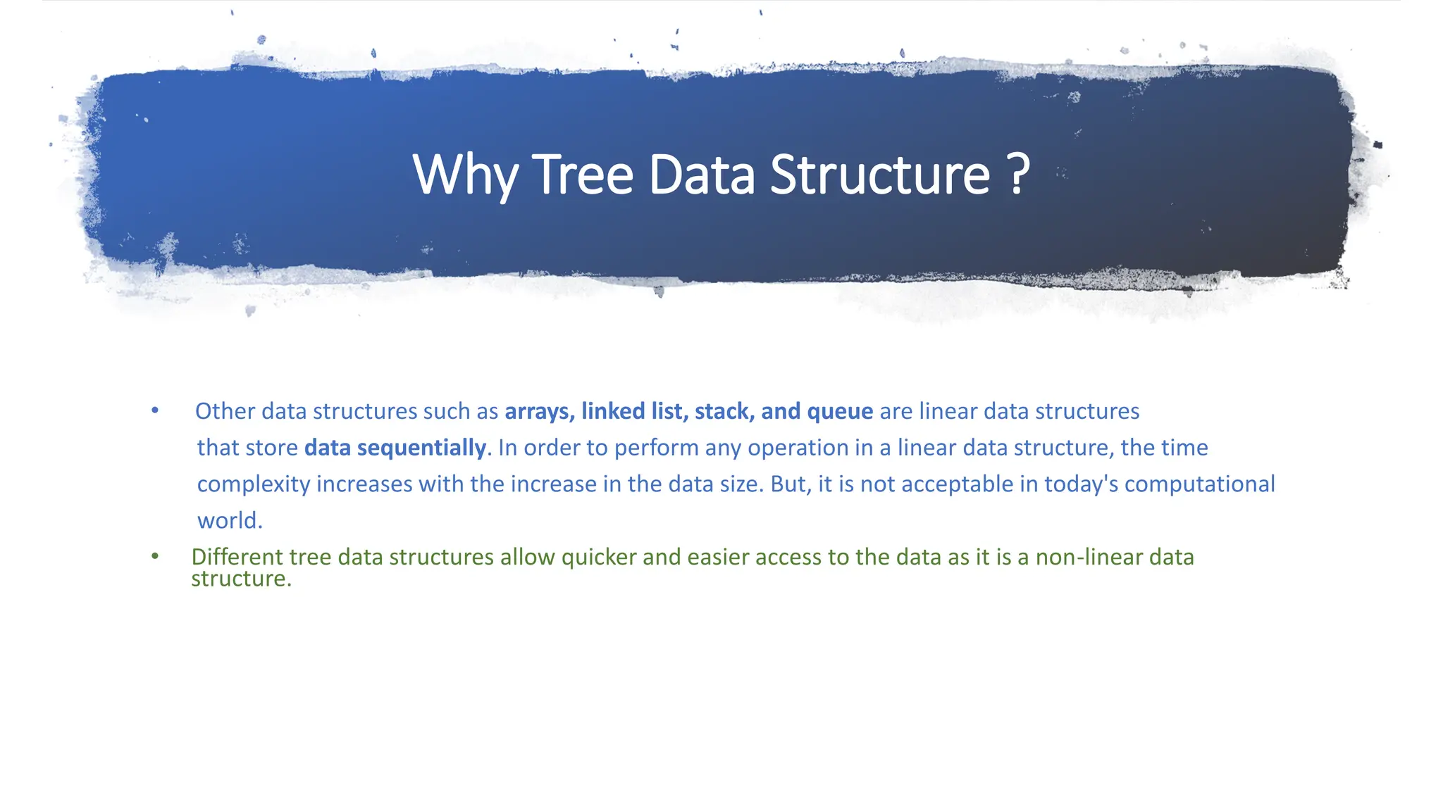 Why Tree Data Structure ? • Other data structures such as arrays, linked list, stack, and queue are linear data structures that store data sequentially. In order to perform any operation in a linear data structure, the time complexity increases with the increase in the data size. But, it is not acceptable in today's computational world. • Different tree data structures allow quicker and easier access to the data as it is a non-linear data structure. 