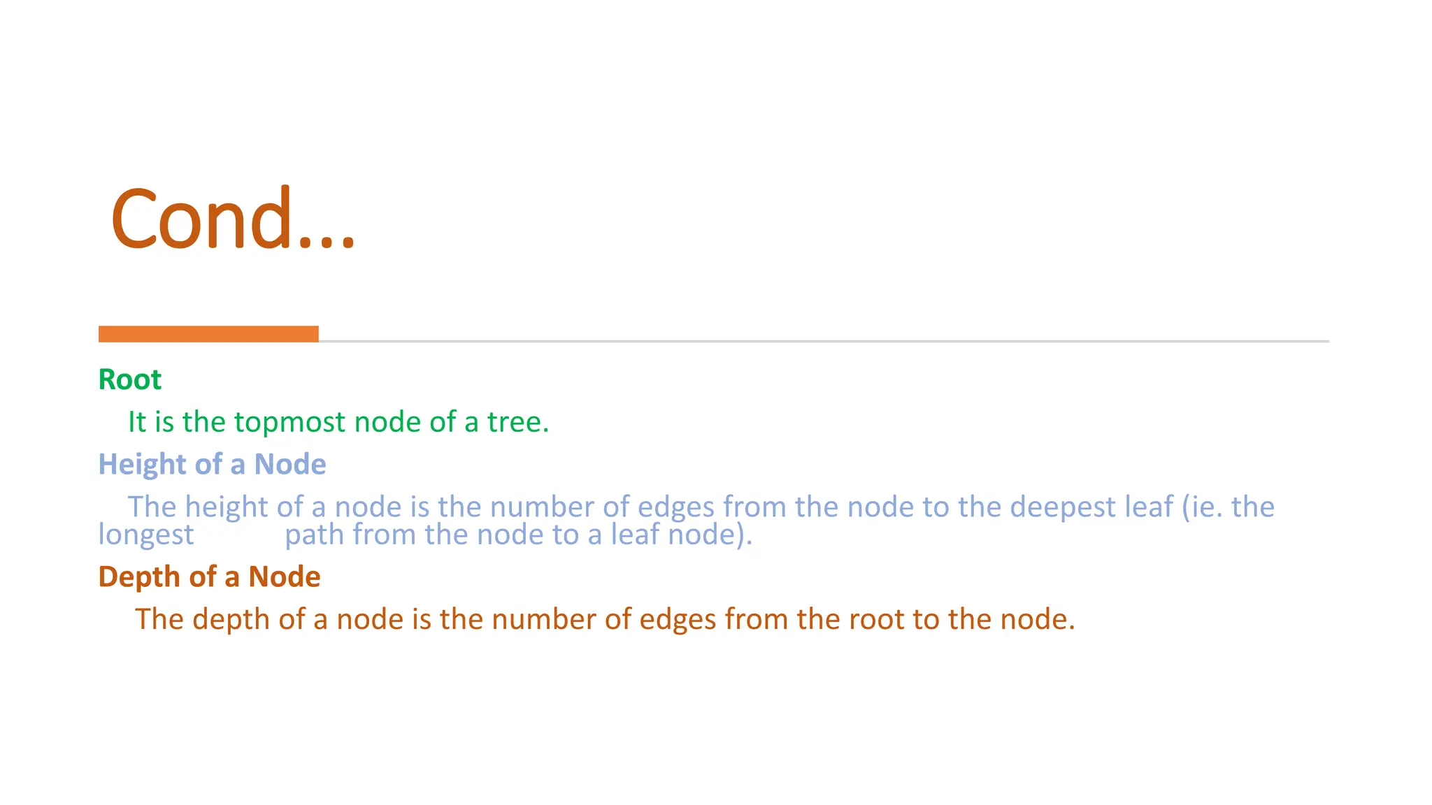 Cond... Root It is the topmost node of a tree. Height of a Node The height of a node is the number of edges from the node to the deepest leaf (ie. the longest path from the node to a leaf node). Depth of a Node The depth of a node is the number of edges from the root to the node. 