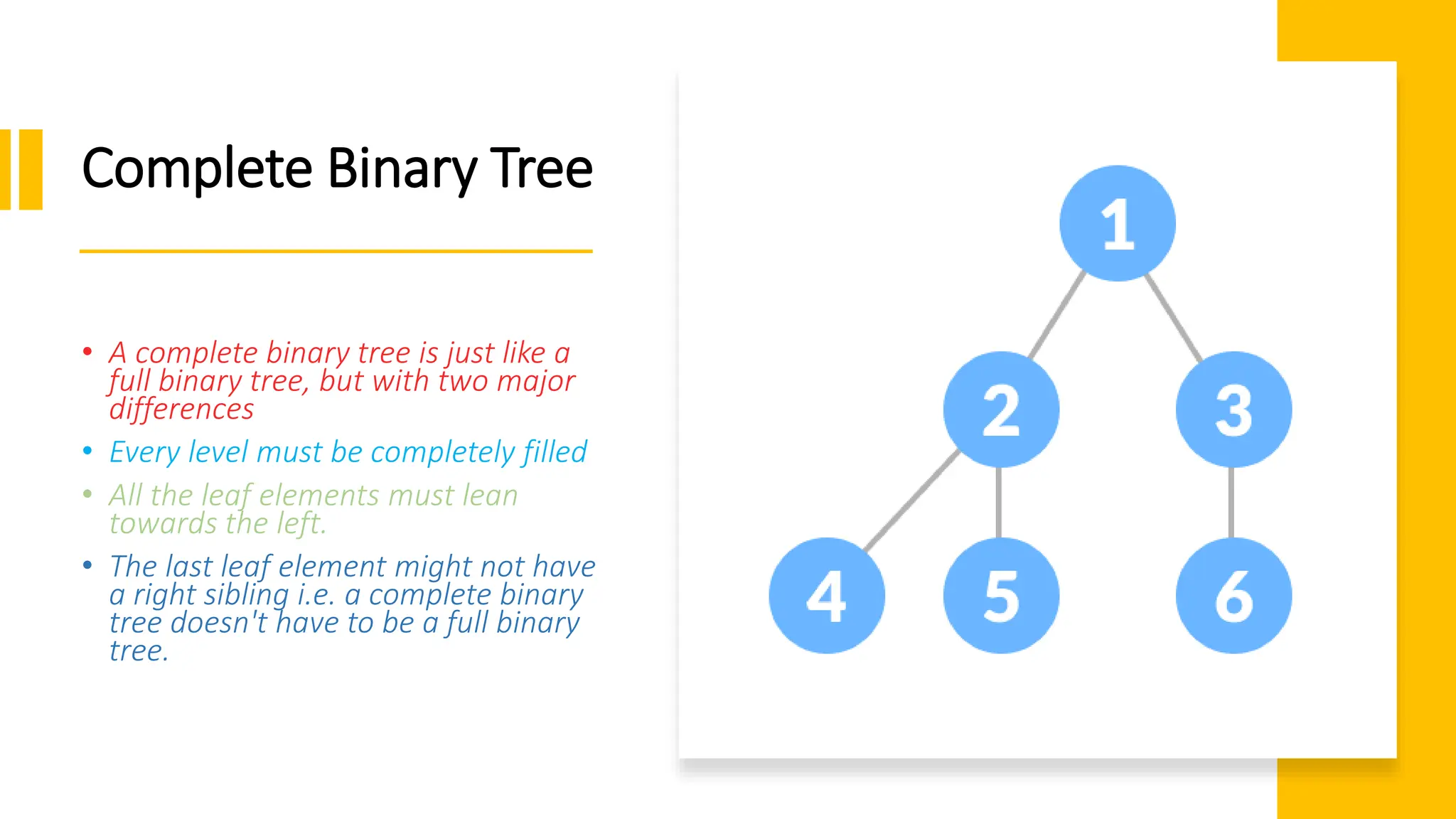 Complete Binary Tree • A complete binary tree is just like a full binary tree, but with two major differences • Every level must be completely filled • All the leaf elements must lean towards the left. • The last leaf element might not have a right sibling i.e. a complete binary tree doesn't have to be a full binary tree. 