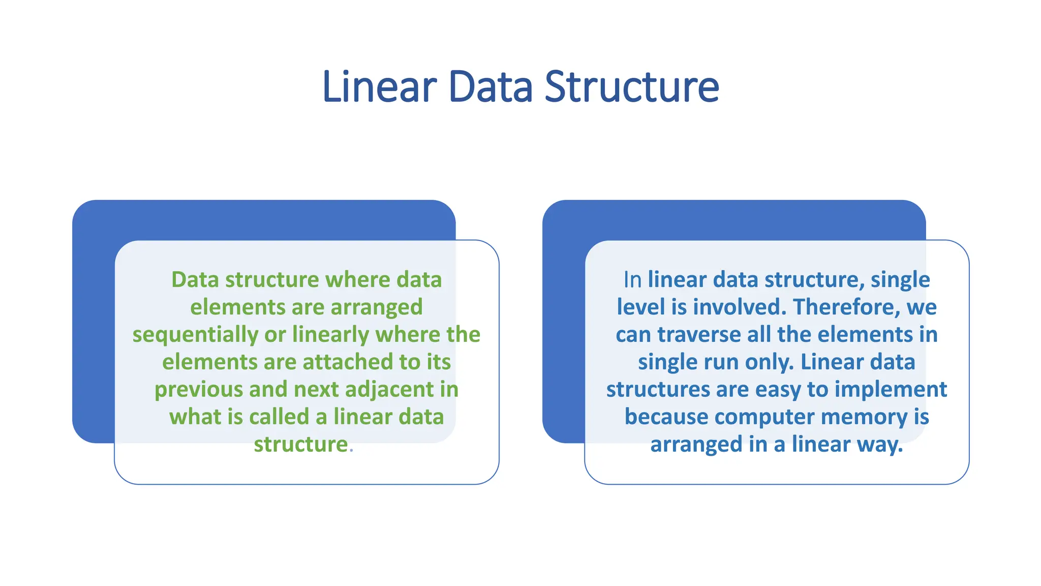 Linear Data Structure Data structure where data elements are arranged sequentially or linearly where the elements are attached to its previous and next adjacent in what is called a linear data structure. In linear data structure, single level is involved. Therefore, we can traverse all the elements in single run only. Linear data structures are easy to implement because computer memory is arranged in a linear way. 