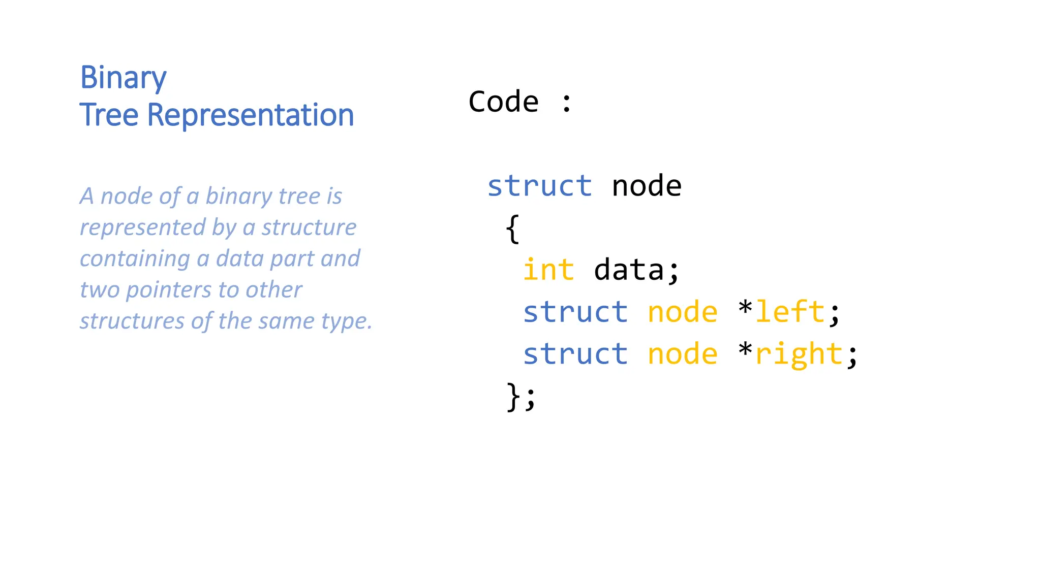 Binary Tree Representation Code : struct node { int data; struct node *left; struct node *right; }; A node of a binary tree is represented by a structure containing a data part and two pointers to other structures of the same type. 
