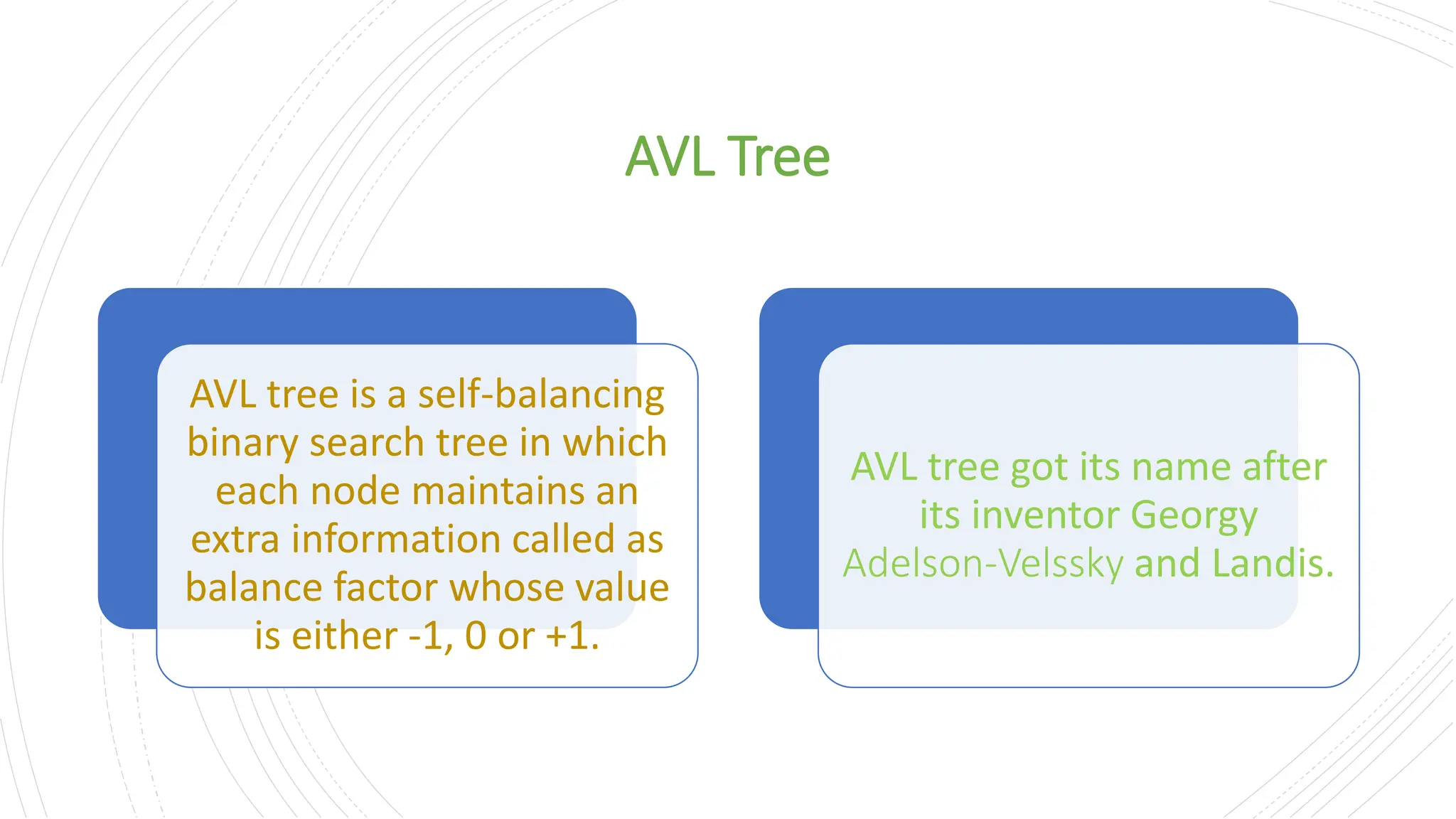 AVL Tree AVL tree is a self-balancing binary search tree in which each node maintains an extra information called as balance factor whose value is either -1, 0 or +1. AVL tree got its name after its inventor Georgy Adelson-Velssky and Landis. 