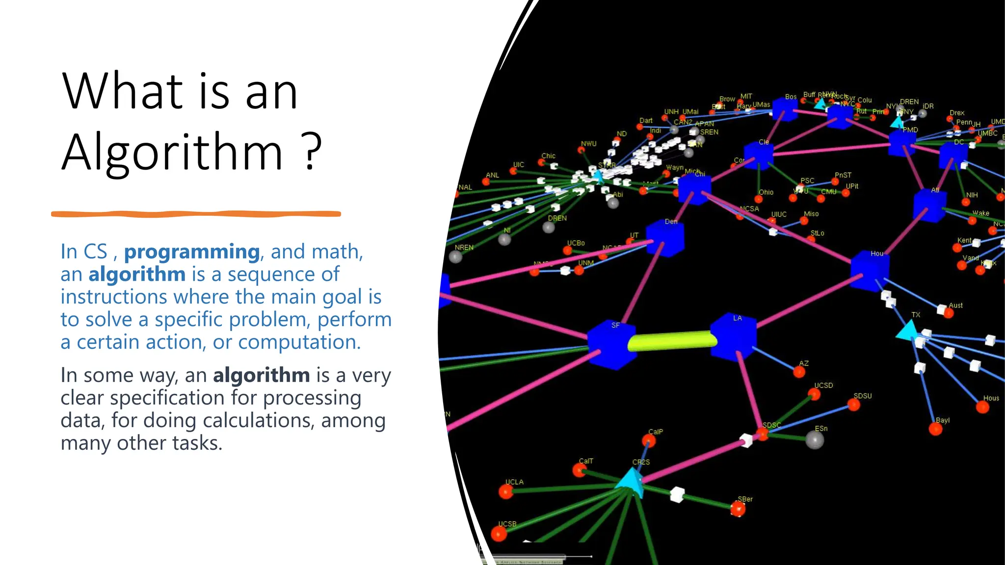 What is an Algorithm ? In CS , programming, and math, an algorithm is a sequence of instructions where the main goal is to solve a specific problem, perform a certain action, or computation. In some way, an algorithm is a very clear specification for processing data, for doing calculations, among many other tasks. 