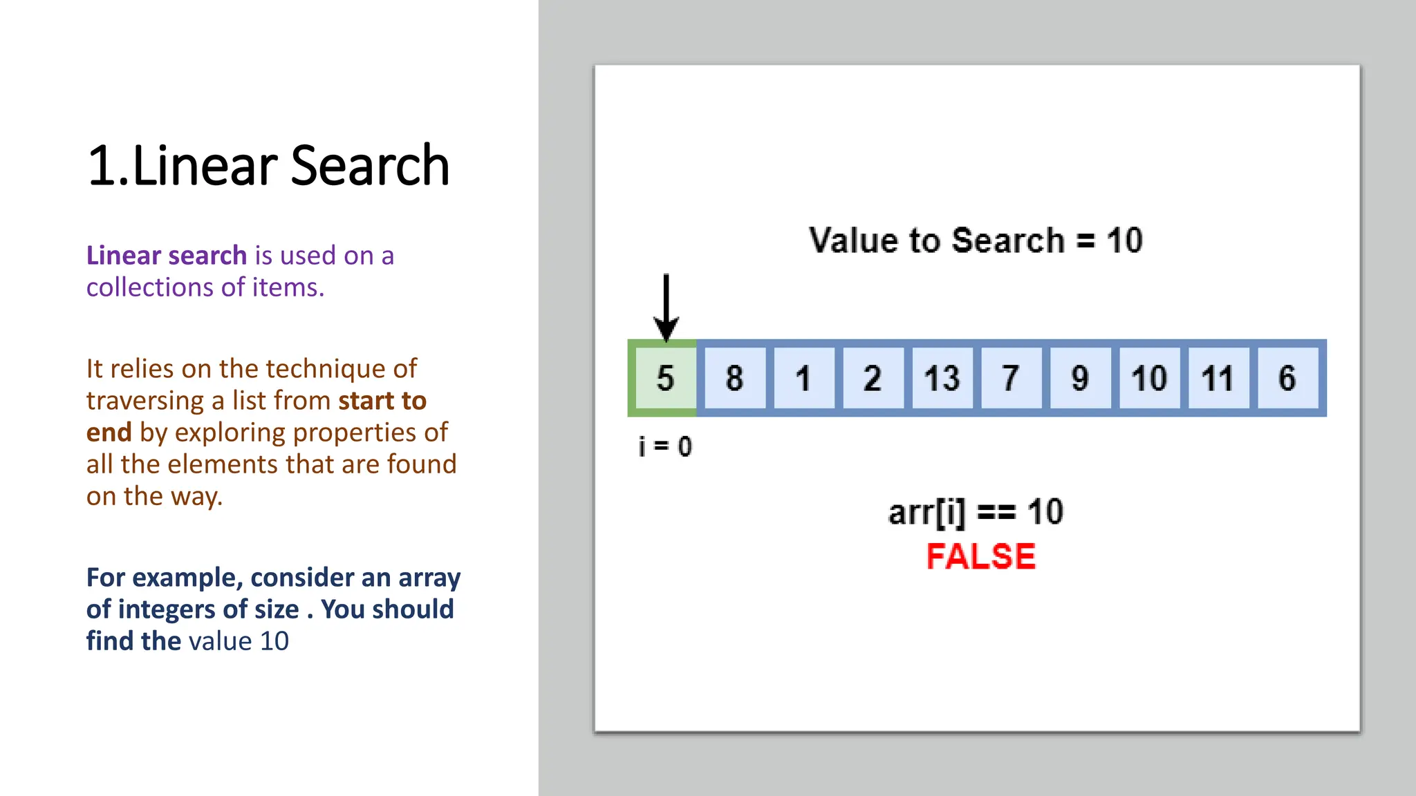 1.Linear Search Linear search is used on a collections of items. It relies on the technique of traversing a list from start to end by exploring properties of all the elements that are found on the way. For example, consider an array of integers of size . You should find the value 10 