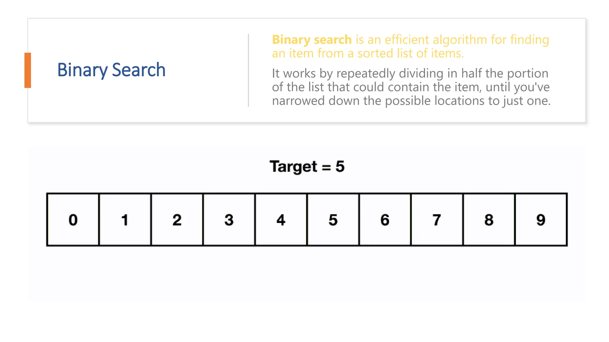 Binary Search Binary search is an efficient algorithm for finding an item from a sorted list of items. It works by repeatedly dividing in half the portion of the list that could contain the item, until you've narrowed down the possible locations to just one. 