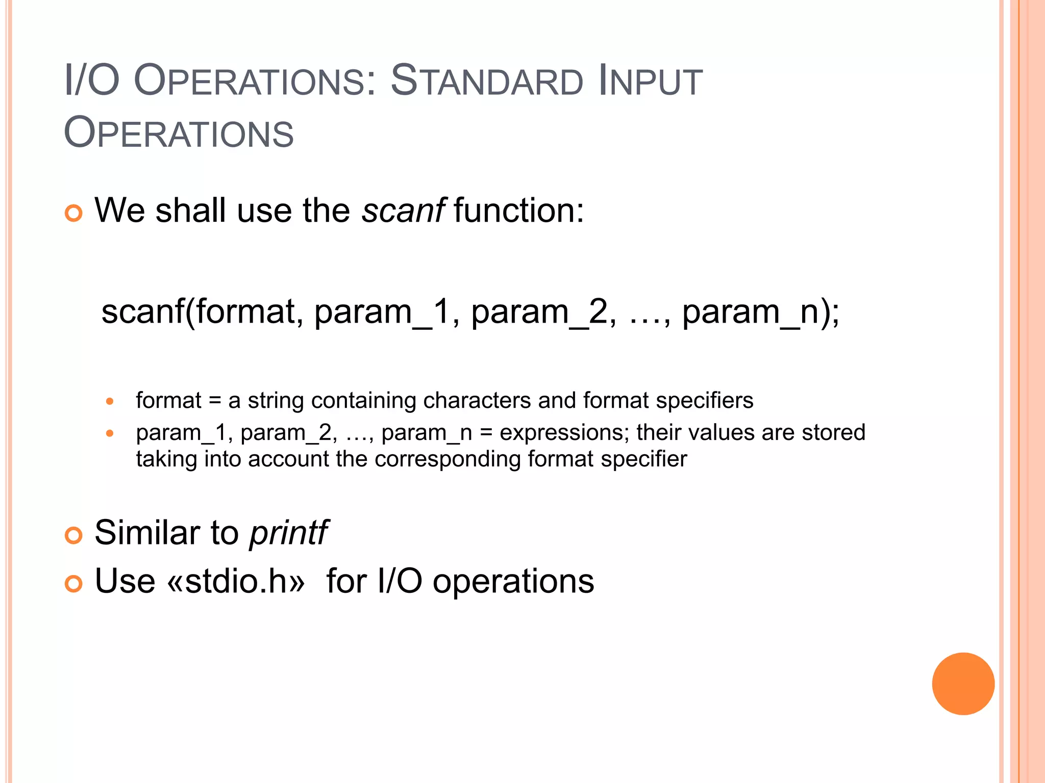 I/O OPERATIONS: STANDARD INPUT
OPERATIONS


We shall use the scanf function:
scanf(format, param_1, param_2, …, param_n);
format = a string containing characters and format specifiers
 param_1, param_2, …, param_n = expressions; their values are stored
taking into account the corresponding format specifier


Similar to printf
 Use «stdio.h» for I/O operations


 