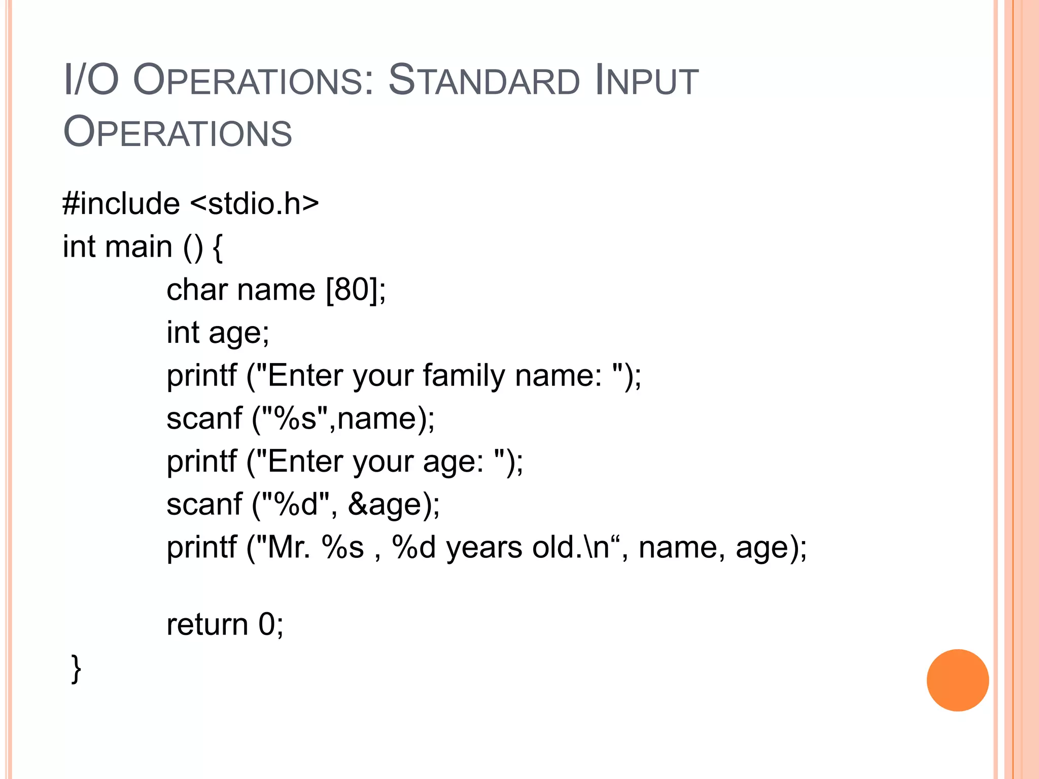 I/O OPERATIONS: STANDARD INPUT
OPERATIONS
#include <stdio.h>
int main () {
char name [80];
int age;
printf ("Enter your family name: ");
scanf ("%s",name);
printf ("Enter your age: ");
scanf ("%d", &age);
printf ("Mr. %s , %d years old.n“, name, age);

return 0;
}

 