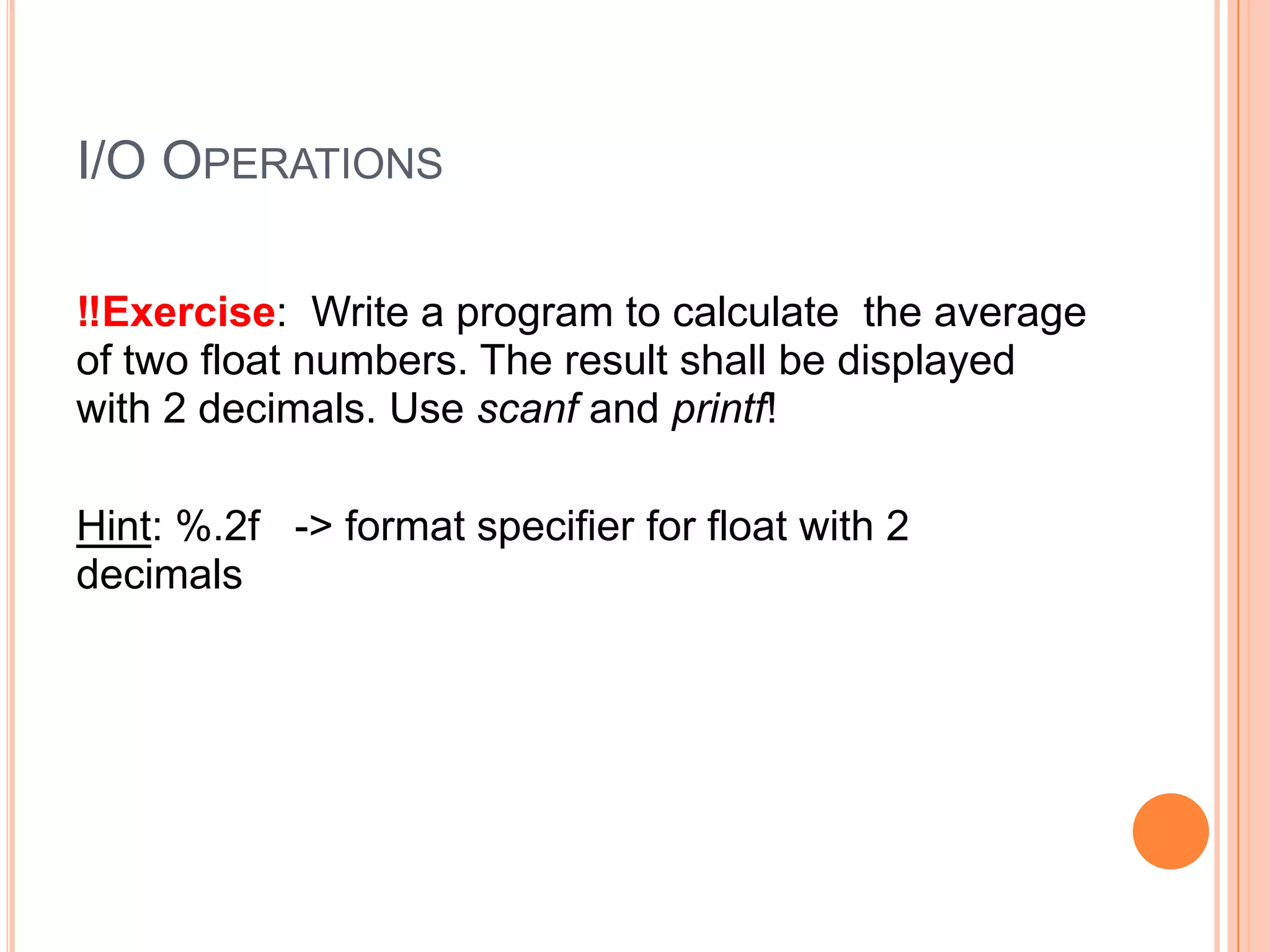 I/O OPERATIONS
‼Exercise: Write a program to calculate the average
of two float numbers. The result shall be displayed
with 2 decimals. Use scanf and printf!
Hint: %.2f -> format specifier for float with 2
decimals

 