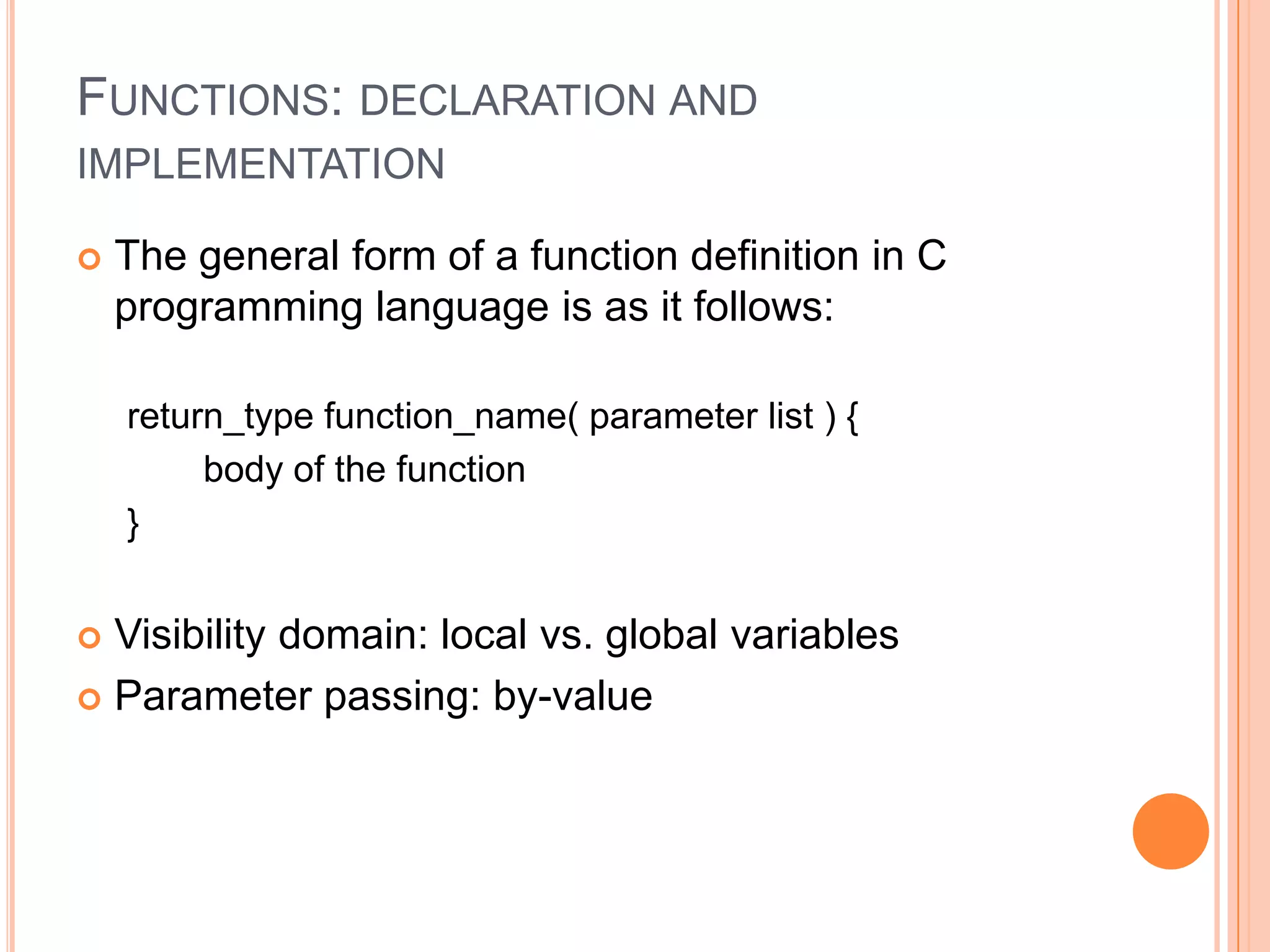 FUNCTIONS: DECLARATION AND
IMPLEMENTATION


The general form of a function definition in C
programming language is as it follows:
return_type function_name( parameter list ) {
body of the function
}

Visibility domain: local vs. global variables
 Parameter passing: by-value


 