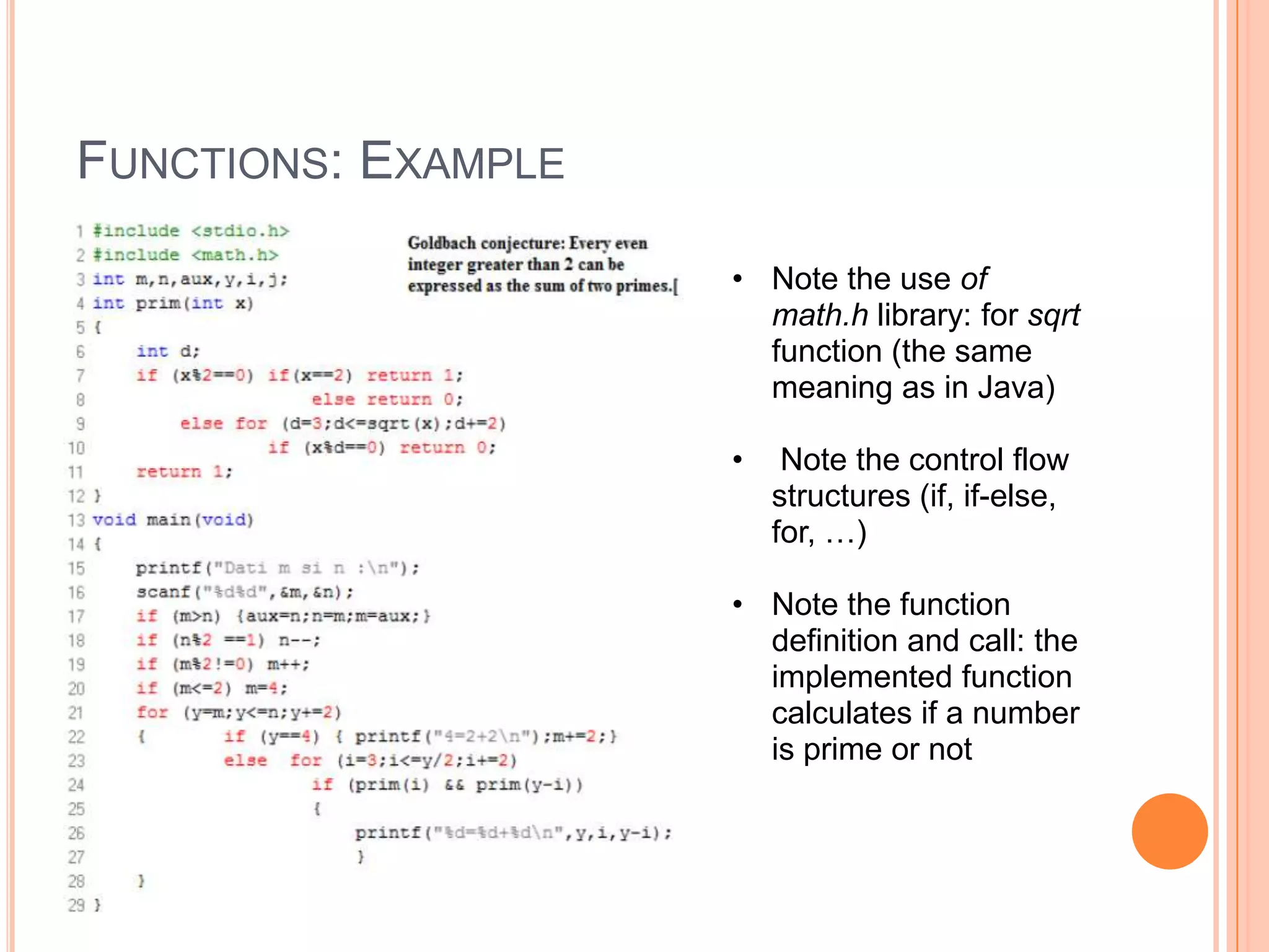 FUNCTIONS: EXAMPLE
• Note the use of
math.h library: for sqrt
function (the same
meaning as in Java)
•

Note the control flow
structures (if, if-else,
for, …)

• Note the function
definition and call: the
implemented function
calculates if a number
is prime or not

 