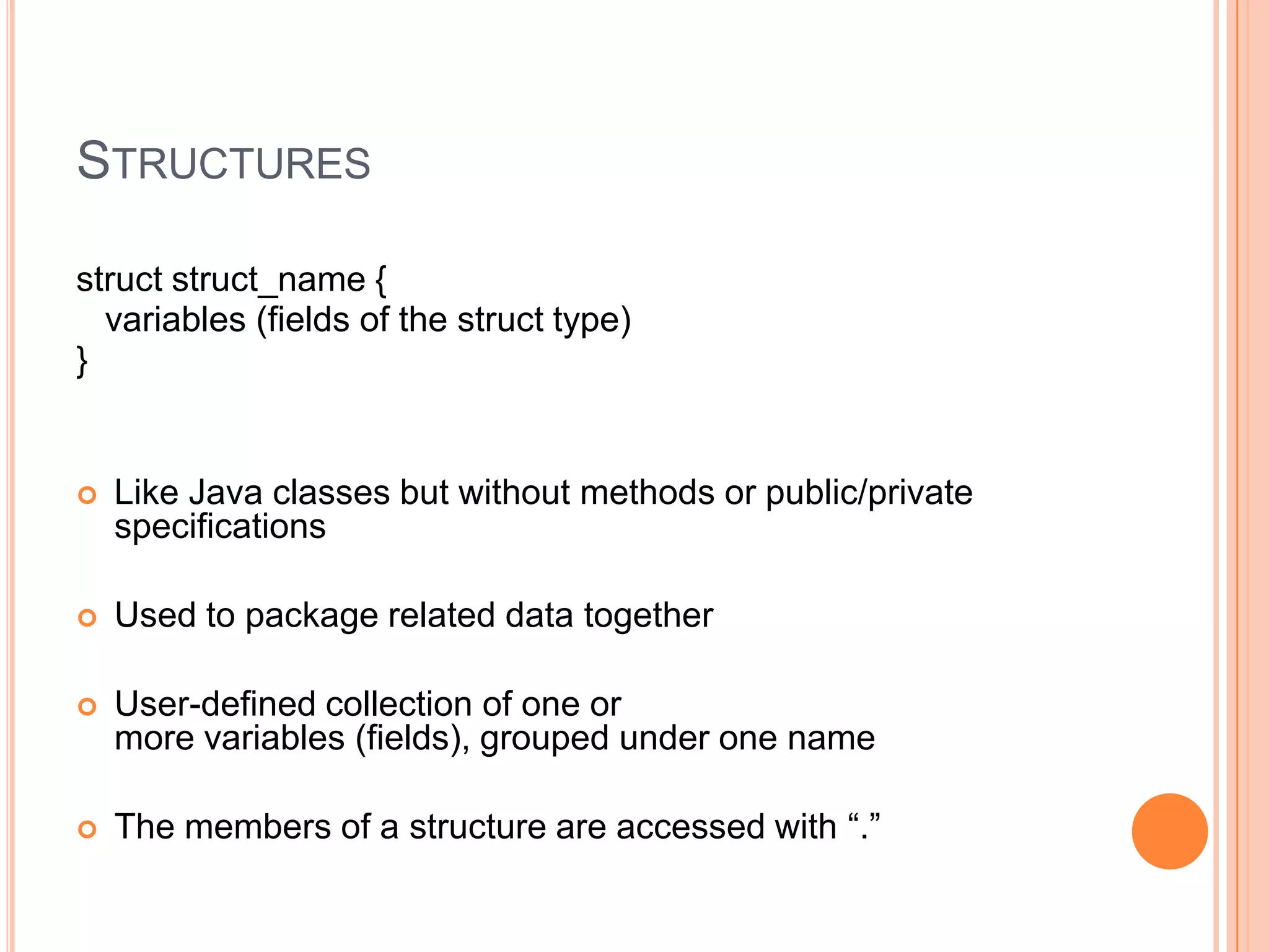 STRUCTURES
struct struct_name {
variables (fields of the struct type)
}



Like Java classes but without methods or public/private
specifications



Used to package related data together



User-defined collection of one or
more variables (fields), grouped under one name



The members of a structure are accessed with “.”

 