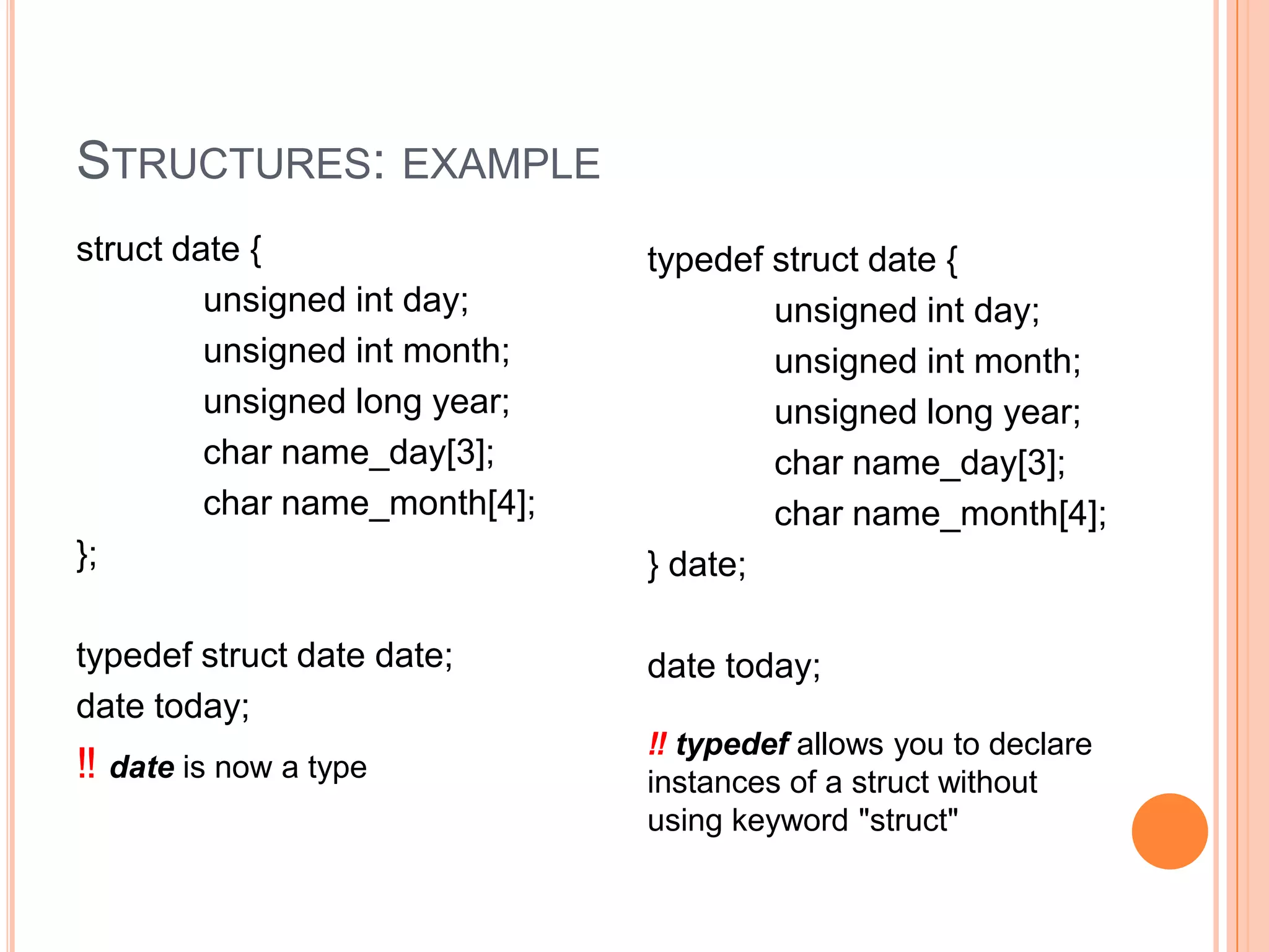 STRUCTURES: EXAMPLE
struct date {
unsigned int day;
unsigned int month;
unsigned long year;
char name_day[3];
char name_month[4];
};

typedef struct date {
unsigned int day;
unsigned int month;
unsigned long year;
char name_day[3];
char name_month[4];
} date;

typedef struct date date;
date today;

date today;

‼ date is now a type

‼ typedef allows you to declare
instances of a struct without
using keyword "struct"

 