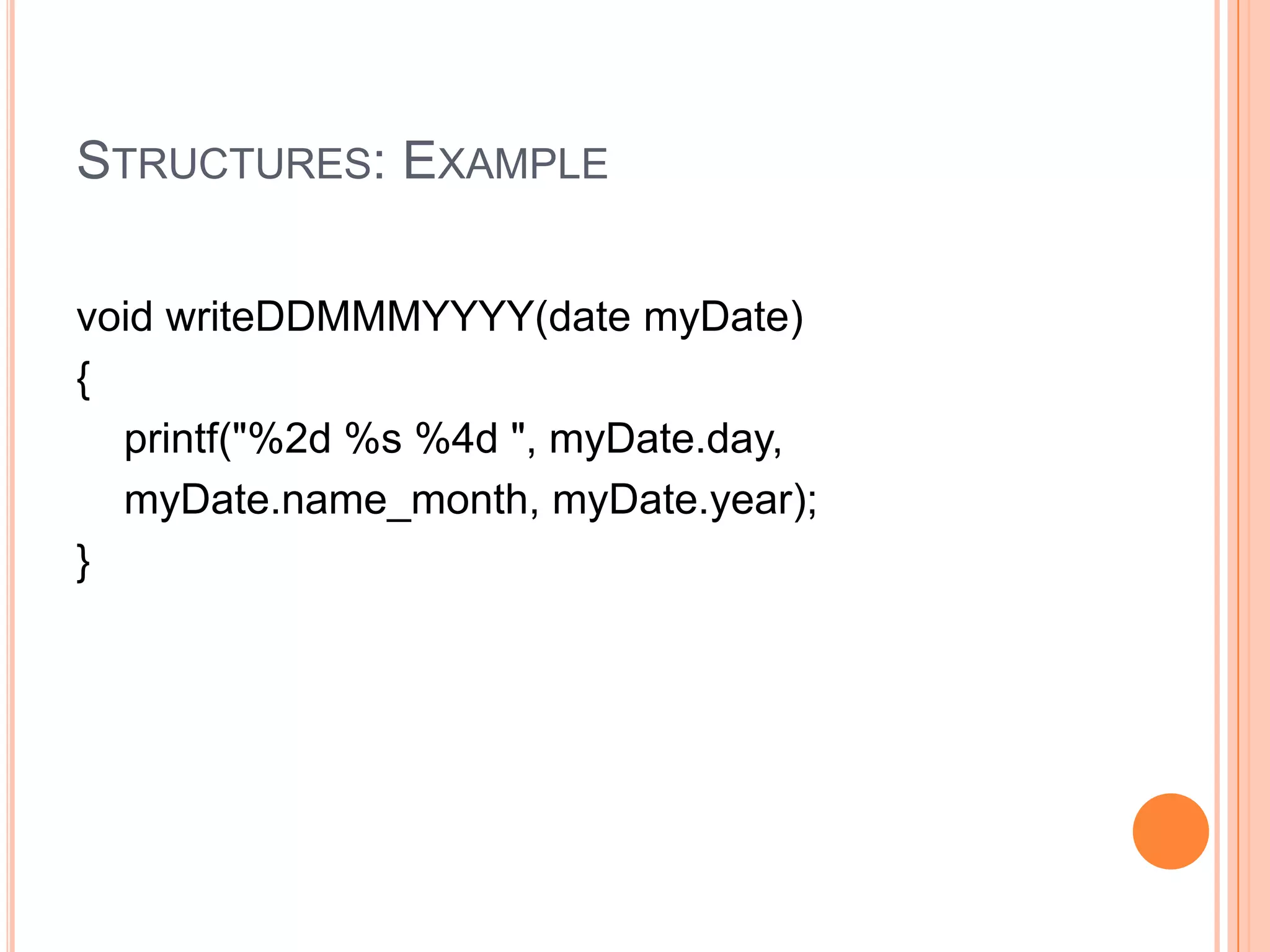 STRUCTURES: EXAMPLE
void writeDDMMMYYYY(date myDate)
{
printf("%2d %s %4d ", myDate.day,
myDate.name_month, myDate.year);
}

 