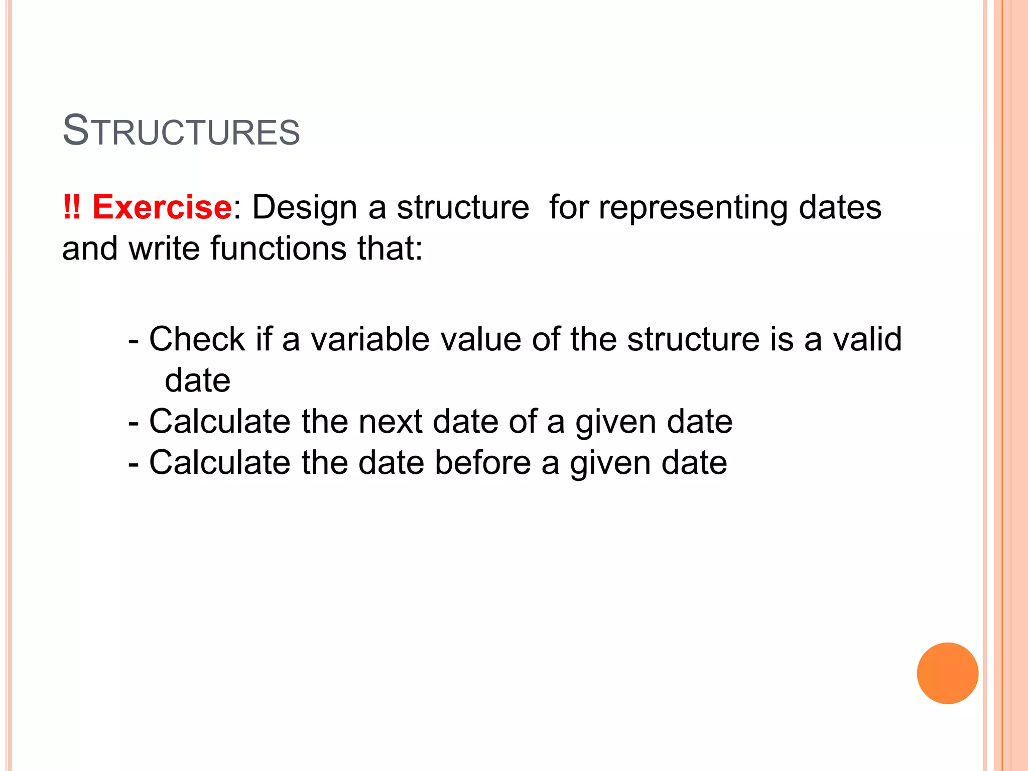 STRUCTURES
‼ Exercise: Design a structure for representing dates
and write functions that:
- Check if a variable value of the structure is a valid
date
- Calculate the next date of a given date
- Calculate the date before a given date

 