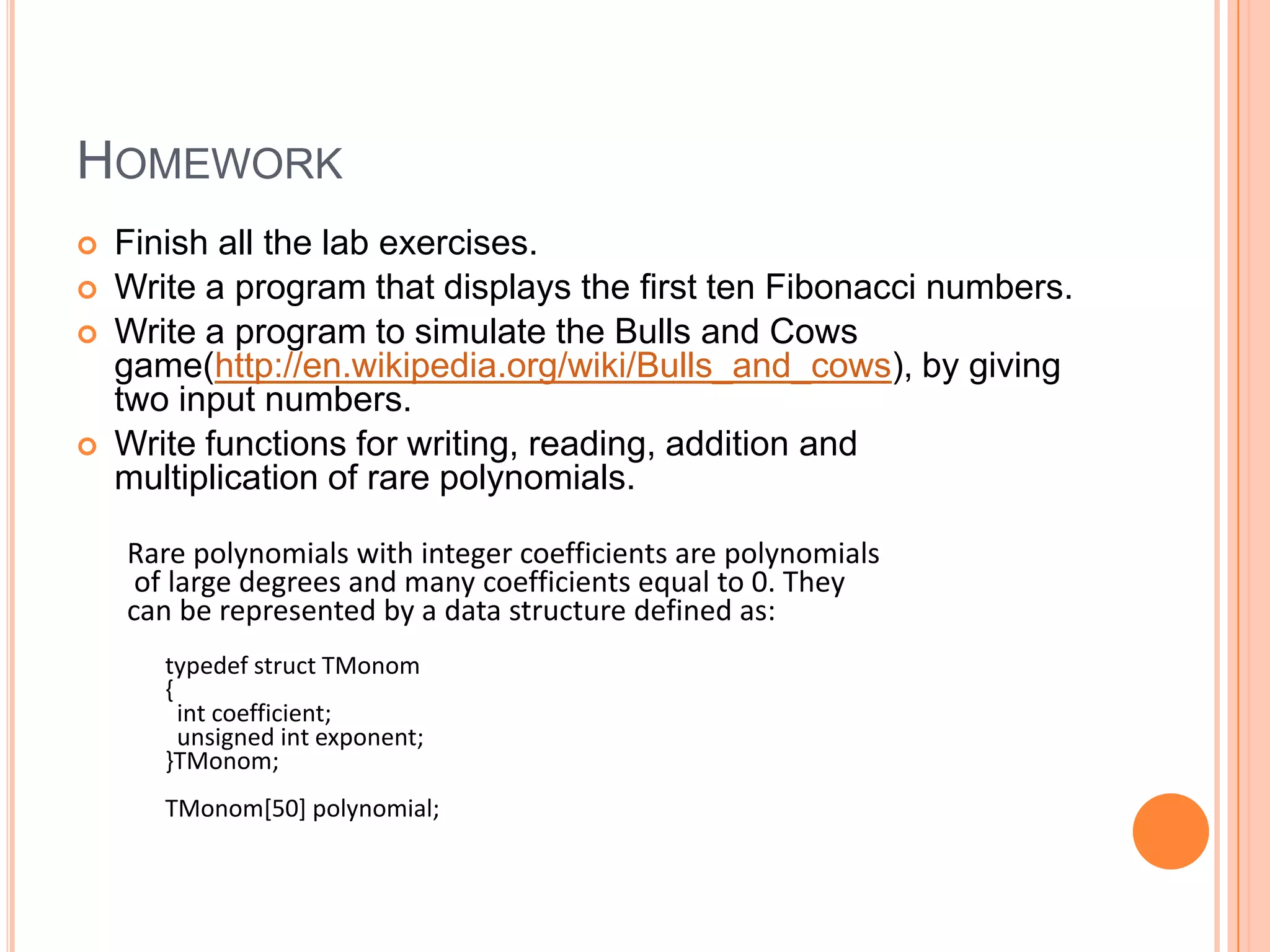 HOMEWORK







Finish all the lab exercises.
Write a program that displays the first ten Fibonacci numbers.
Write a program to simulate the Bulls and Cows
game(http://en.wikipedia.org/wiki/Bulls_and_cows), by giving
two input numbers.
Write functions for writing, reading, addition and
multiplication of rare polynomials.
Rare polynomials with integer coefficients are polynomials
of large degrees and many coefficients equal to 0. They
can be represented by a data structure defined as:
typedef struct TMonom
{
int coefficient;
unsigned int exponent;
}TMonom;
TMonom[50] polynomial;

 