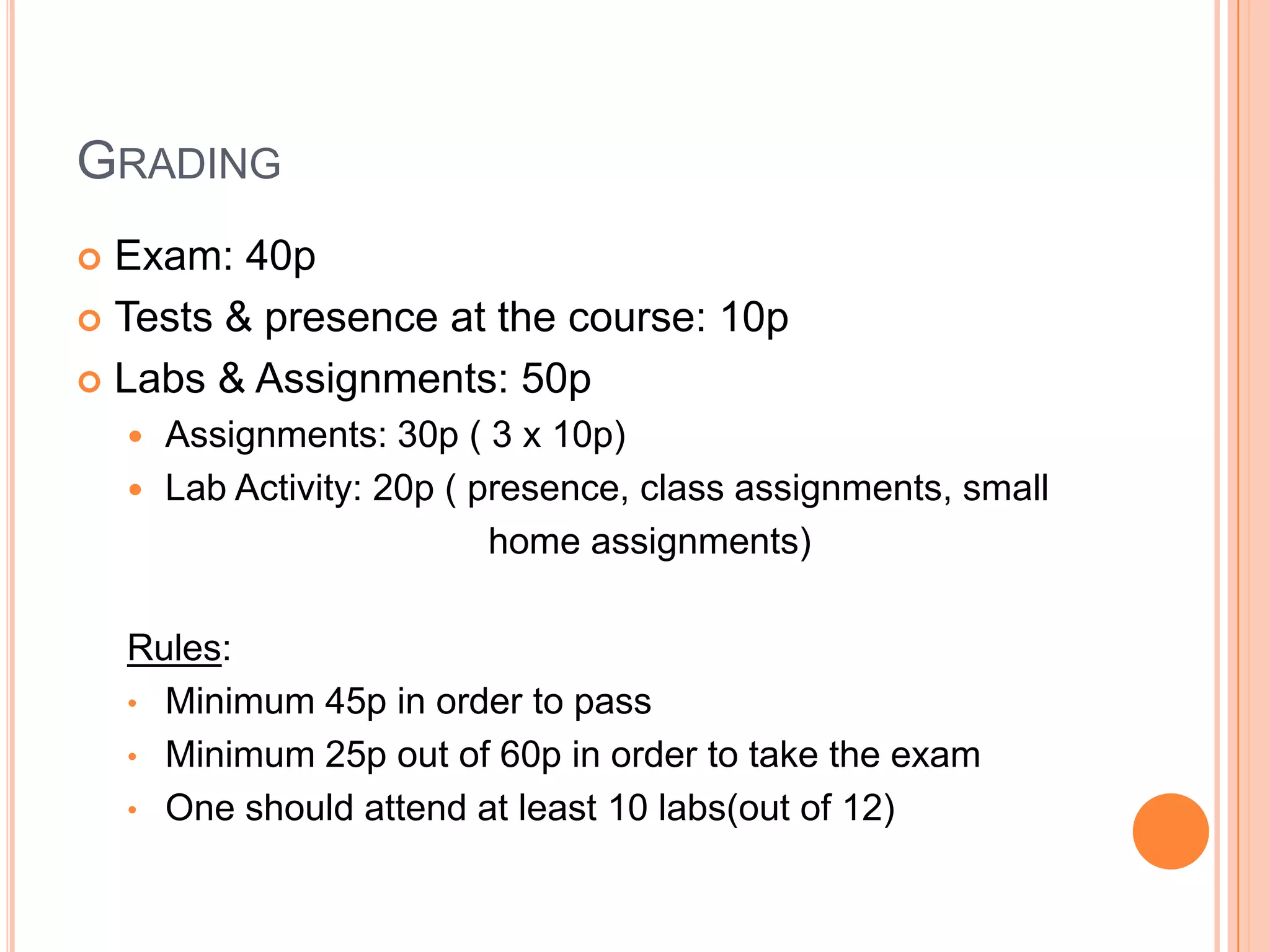GRADING
Exam: 40p
 Tests & presence at the course: 10p
 Labs & Assignments: 50p


Assignments: 30p ( 3 x 10p)
 Lab Activity: 20p ( presence, class assignments, small
home assignments)


Rules:
• Minimum 45p in order to pass
• Minimum 25p out of 60p in order to take the exam
• One should attend at least 10 labs(out of 12)

 