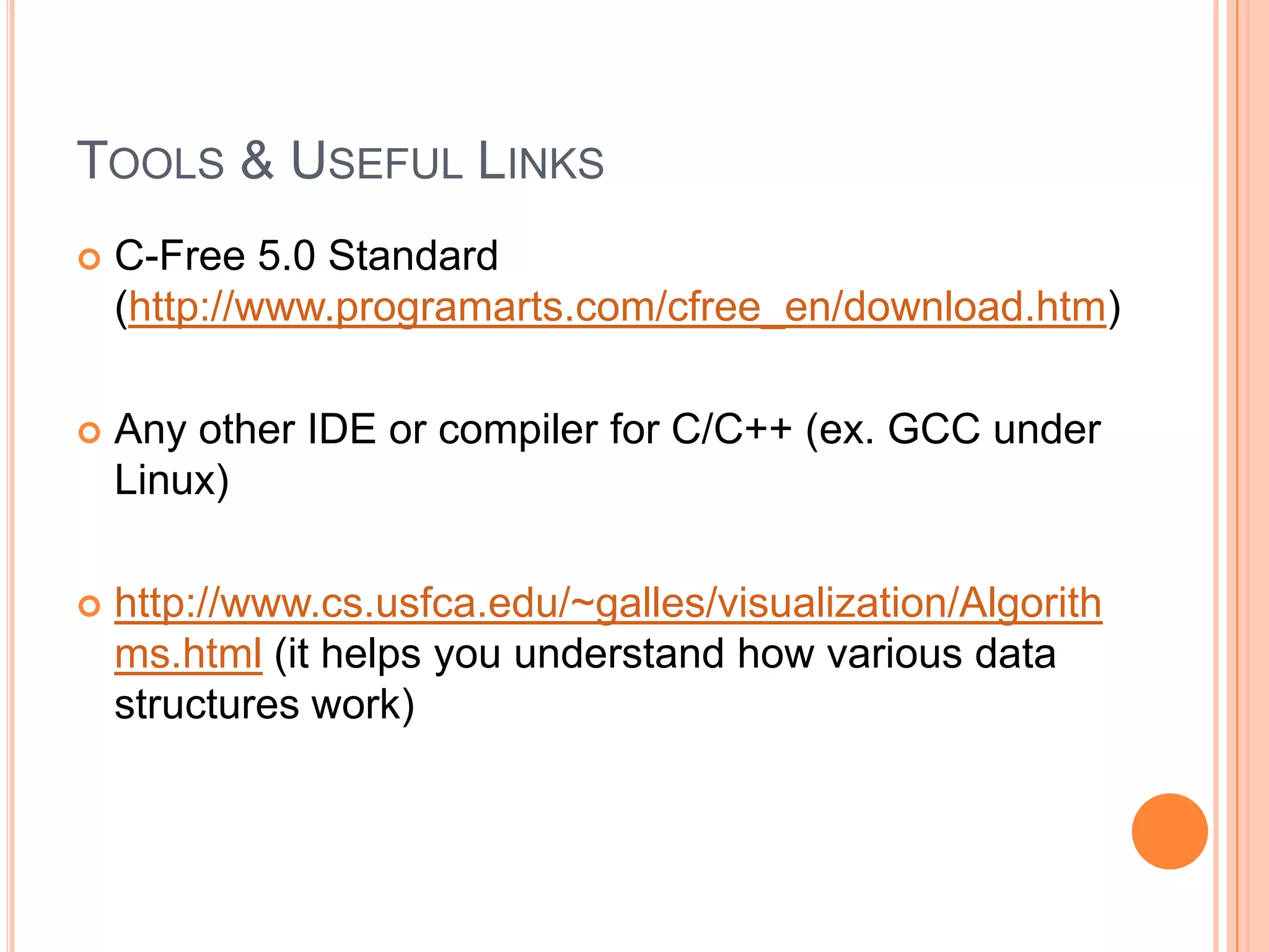 TOOLS & USEFUL LINKS


C-Free 5.0 Standard
(http://www.programarts.com/cfree_en/download.htm)



Any other IDE or compiler for C/C++ (ex. GCC under
Linux)



http://www.cs.usfca.edu/~galles/visualization/Algorith
ms.html (it helps you understand how various data
structures work)

 