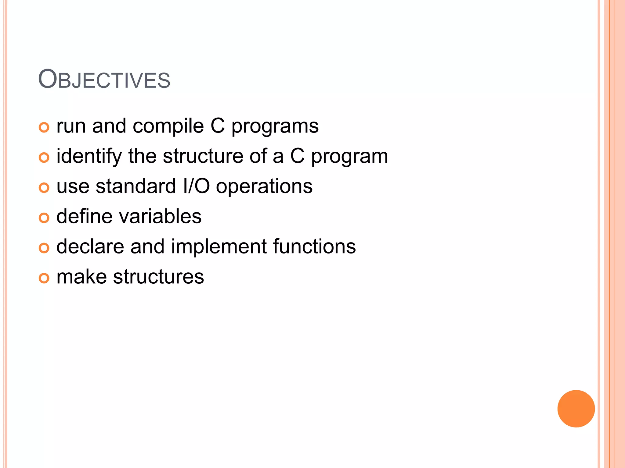 OBJECTIVES
run and compile C programs
 identify the structure of a C program
 use standard I/O operations
 define variables
 declare and implement functions
 make structures


 