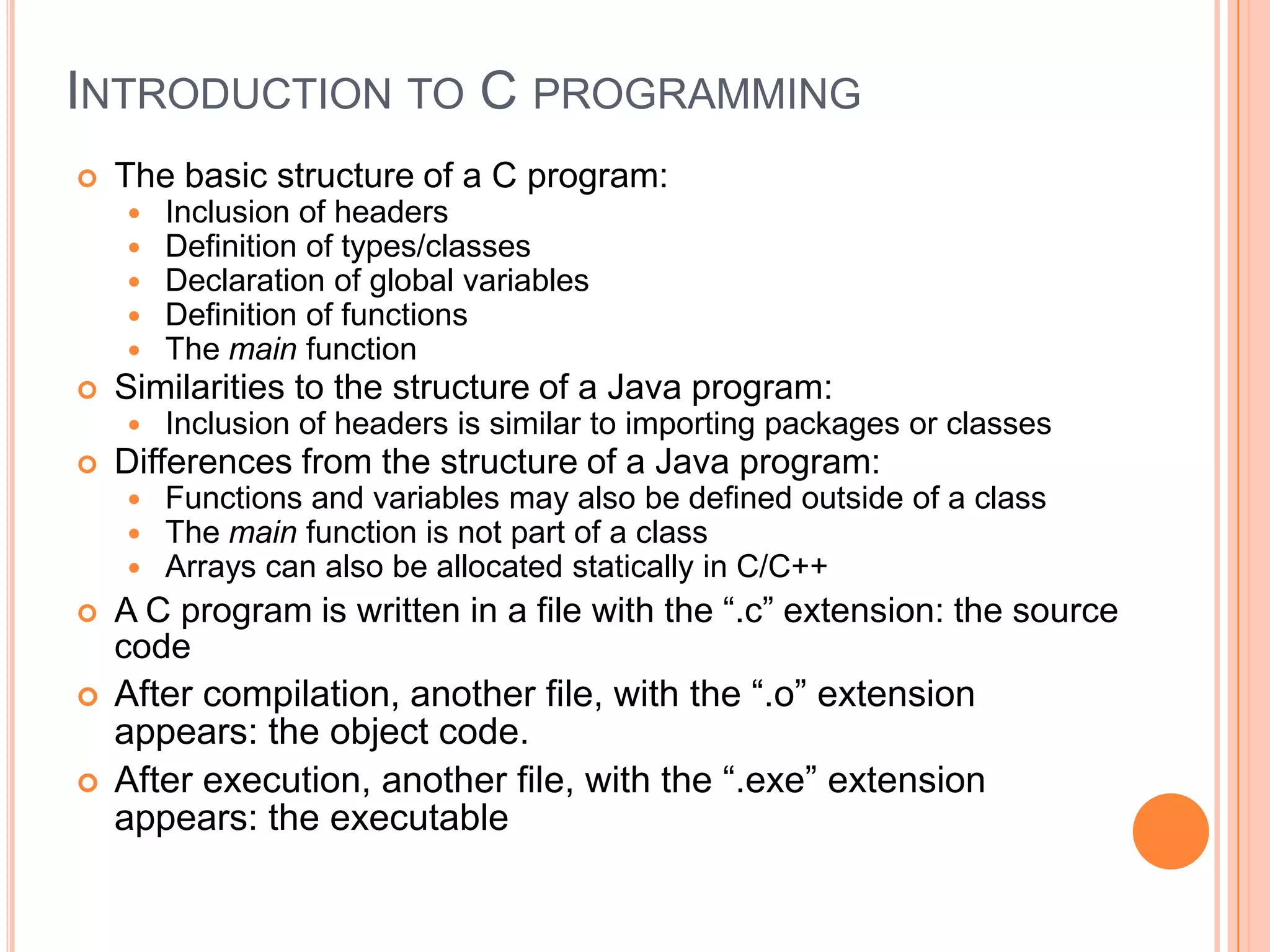 INTRODUCTION TO C PROGRAMMING


The basic structure of a C program:








Similarities to the structure of a Java program:







Inclusion of headers is similar to importing packages or classes

Differences from the structure of a Java program:






Inclusion of headers
Definition of types/classes
Declaration of global variables
Definition of functions
The main function

Functions and variables may also be defined outside of a class
The main function is not part of a class
Arrays can also be allocated statically in C/C++

A C program is written in a file with the “.c” extension: the source
code
After compilation, another file, with the “.o” extension
appears: the object code.
After execution, another file, with the “.exe” extension
appears: the executable

 